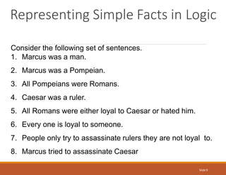 Representing Simple Facts in Logic
Slide 9
Consider the following set of sentences.
1. Marcus was a man.
2. Marcus was a Pompeian.
3. All Pompeians were Romans.
4. Caesar was a ruler.
5. All Romans were either loyal to Caesar or hated him.
6. Every one is loyal to someone.
7. People only try to assassinate rulers they are not loyal to.
8. Marcus tried to assassinate Caesar
 