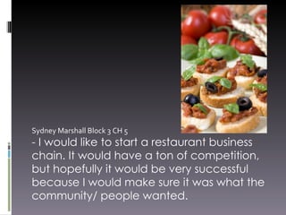 Sydney Marshall Block 3 CH 5  - I would like to start a restaurant business chain. It would have a ton of competition, but hopefully it would be very successful because I would make sure it was what the community/ people wanted.  