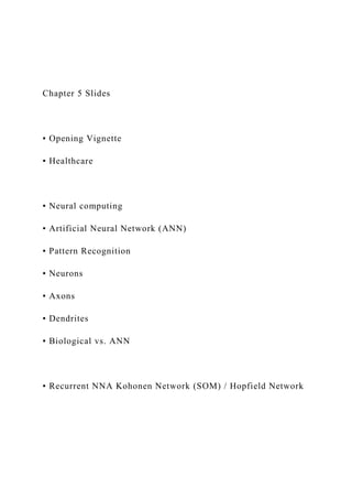 Chapter 5 Slides
▪ Opening Vignette
▪ Healthcare
▪ Neural computing
▪ Artificial Neural Network (ANN)
▪ Pattern Recognition
▪ Neurons
▪ Axons
▪ Dendrites
▪ Biological vs. ANN
▪ Recurrent NNA Kohonen Network (SOM) / Hopfield Network
 