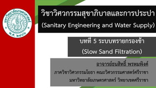 อาจารย์ธนสิทธิ์ พรหมพิงค์
ภาควิชาวิศวกรรมโยธา คณะวิศวกรรมศาสตร์ศรีราชา
มหาวิทยาลัยเกษตรศาสตร์ วิทยาเขตศรีราชา
วิชาวิศวกรรมสุขาภิบาลและการประปา
(Sanitary Engineering and Water Supply)
บทที่ 5 ระบบทรายกรองช้า
(Slow Sand Filtration)
 