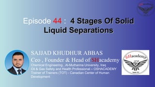 SAJJAD KHUDHUR ABBAS
Ceo , Founder & Head of SHacademy
Chemical Engineering , Al-Muthanna University, Iraq
Oil & Gas Safety and Health Professional – OSHACADEMY
Trainer of Trainers (TOT) - Canadian Center of Human
Development
Episode 44 : 4 Stages Of Solid4 Stages Of Solid
Liquid SeparationsLiquid Separations
 