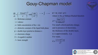 1 2
32
sinh
Boltzman constant
valence
bulk concentration of the ion
dielectric constant of the liquid bulk phase
double layer potetial at distance x
electronic charge
d nkT ve
dx kT
k
v
n v
e
N
ψ π ψ
ε
ε
ψ
   
= − ÷  ÷
   
=
=
=
=
=
=
Avogadro's number
Ionic strengthI
=
=
Gouy-Chapman modelGouy-Chapman model
2 2
exp( )
where is the Debeye-Huckel function
8
1000
For small colloid particles charge,
and in presence of electrolyte,
the thickness of the double layer,
d, is approximately, 1 .
For wate
o x
e N I
RT
ψ ψ χ
χ
π
χ
ε
χ
= −
=
-9
r,
2.3 10
d
cm
I
×
≅
∫
 
