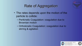 Rate of AggregationRate of Aggregation
• The rates depends upon the motion of the
particle to collide:
– Perikinetic Coagulation: coagulation due to
Brownian motion
– Orthokinetic Coagulation: coagulation due to
stirring & agitation
 