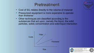 PretreatmentPretreatment
• Cost of S/L relates directly to the volume of material
• Pressurized equipment is more expensive to operate
than thickener
• Other techniques are classified according to the
substances that act upon, namely the liquid, the solid
particles, solids concentration and solid-liquid interaction
Filter
Thickener
Costs
Size
 