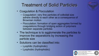Treatment of Solid ParticlesTreatment of Solid Particles
• Coagulation & Flocculation
– Coagulation: very fine particles of colloidal size
adhere directly to each other as a consequence of
Brownian motion
– Flocculation: formation of open aggregates formed by
coagulations through bridging action of polymers
between separate particles
• The technique is to agglomerate the particles to
improve the separations by increasing the
particle size
• Solutions can be classified into:
– Lyophilic (hydropholic)
– Lyophobic (hydrophobic)
 