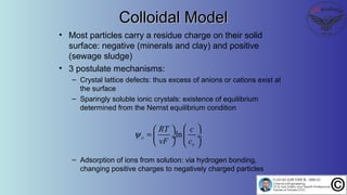 Colloidal ModelColloidal Model
• Most particles carry a residue charge on their solid
surface: negative (minerals and clay) and positive
(sewage sludge)
• 3 postulate mechanisms:
– Crystal lattice defects: thus excess of anions or cations exist at
the surface
– Sparingly soluble ionic crystals: existence of equilibrium
determined from the Nernst equilibrium condition
– Adsorption of ions from solution: via hydrogen bonding,
changing positive charges to negatively charged particles
lno
o
RT c
vF c
ψ
  
=  ÷ ÷
   
 