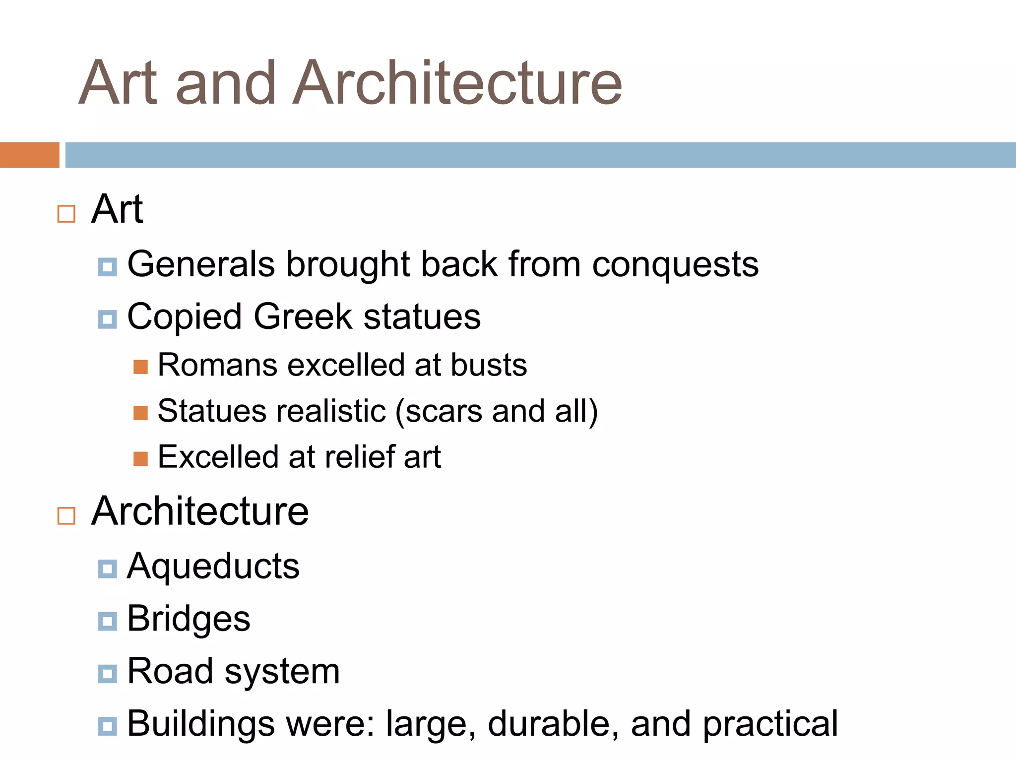 Art and Architecture
   Art
     Generalsbrought back from conquests
     Copied Greek statues
       Romans   excelled at busts
       Statues realistic (scars and all)
       Excelled at relief art

   Architecture
     Aqueducts

     Bridges

     Road  system
     Buildings were: large, durable, and practical
 