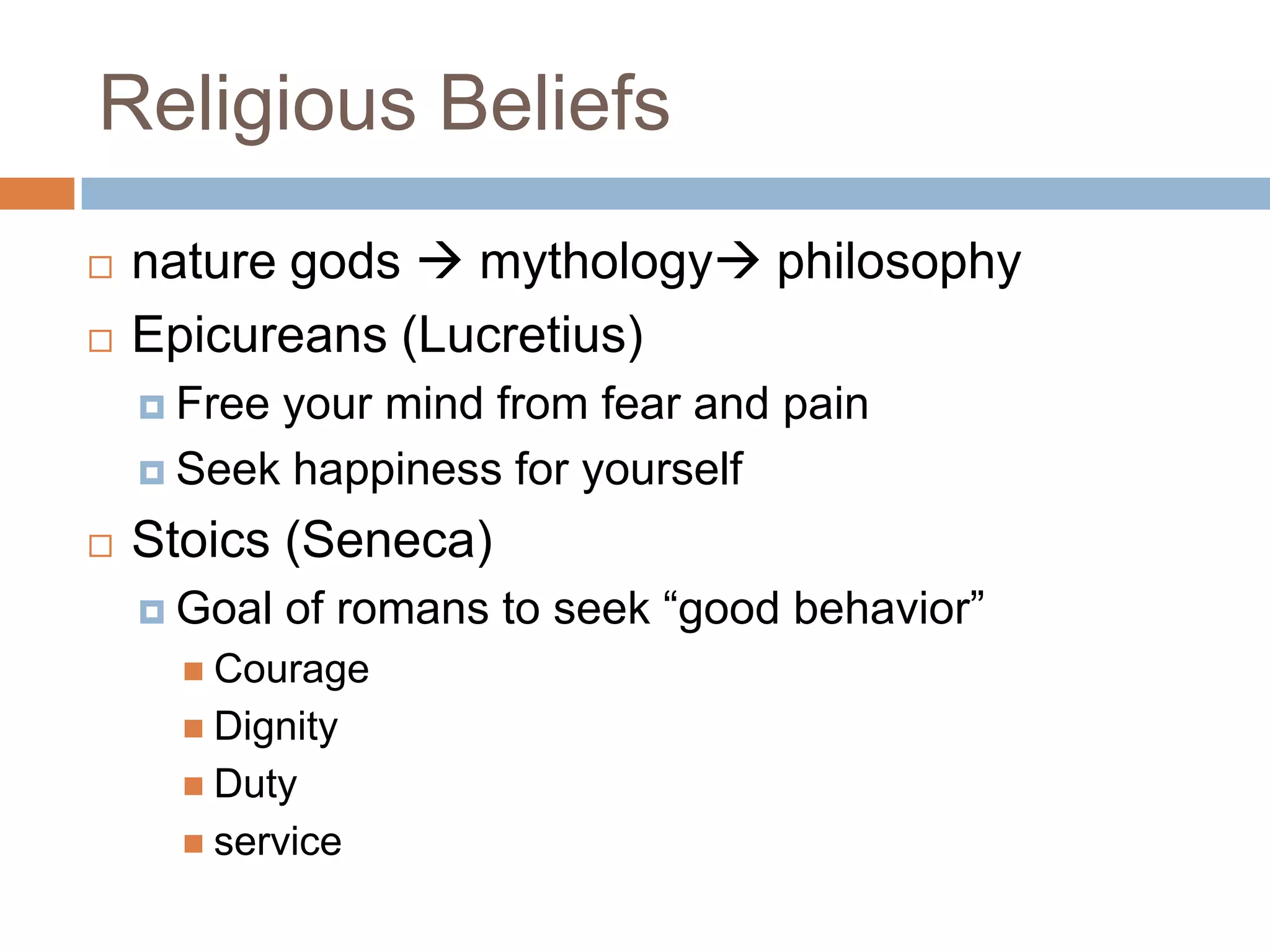 Religious Beliefs
   nature gods  mythology philosophy
   Epicureans (Lucretius)
     Freeyour mind from fear and pain
     Seek happiness for yourself

   Stoics (Seneca)
     Goal   of romans to seek “good behavior”
       Courage
       Dignity
       Duty
       service
 
