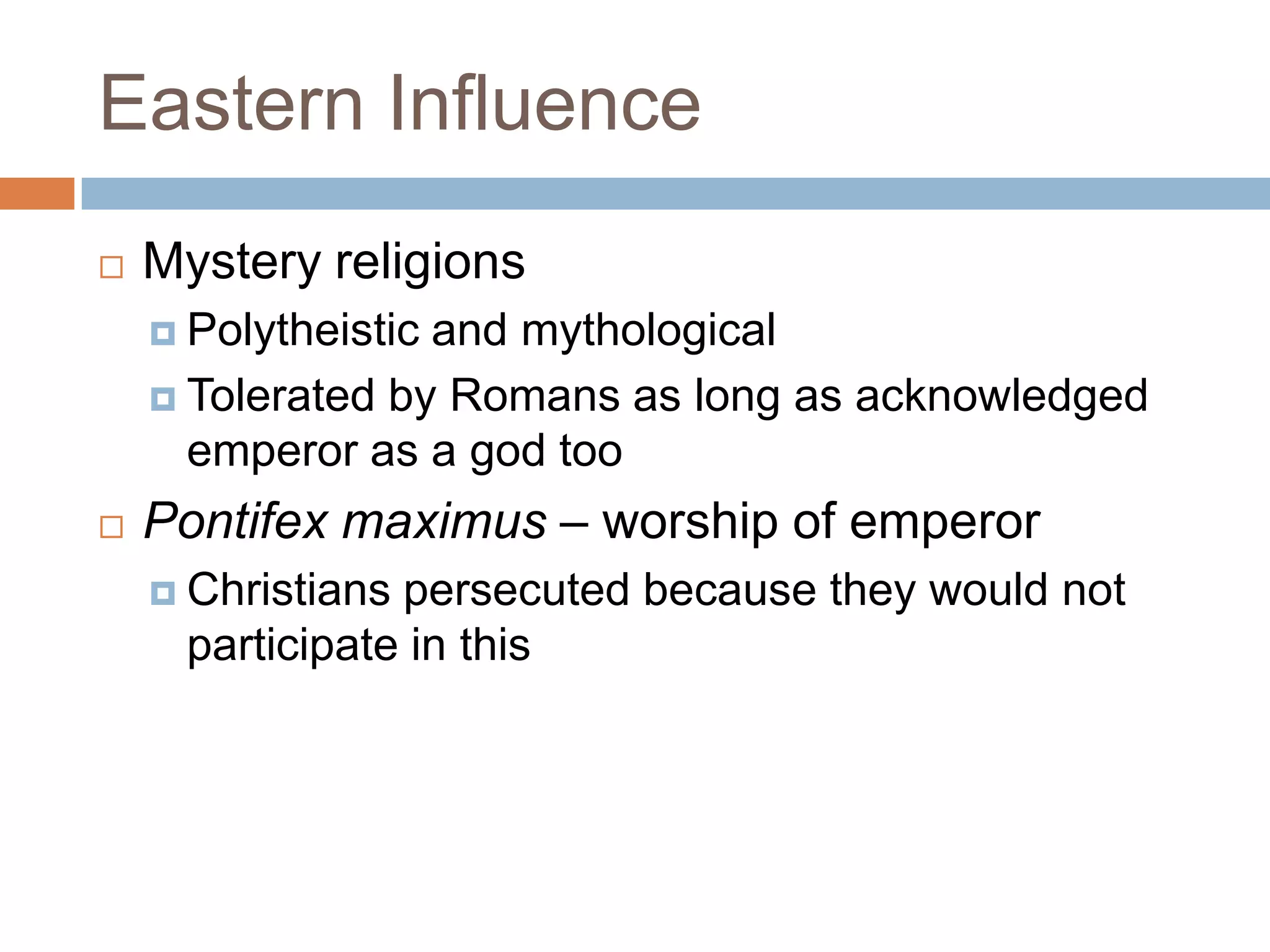 Eastern Influence
   Mystery religions
     Polytheisticand mythological
     Tolerated by Romans as long as acknowledged
      emperor as a god too
   Pontifex maximus – worship of emperor
     Christianspersecuted because they would not
     participate in this
 