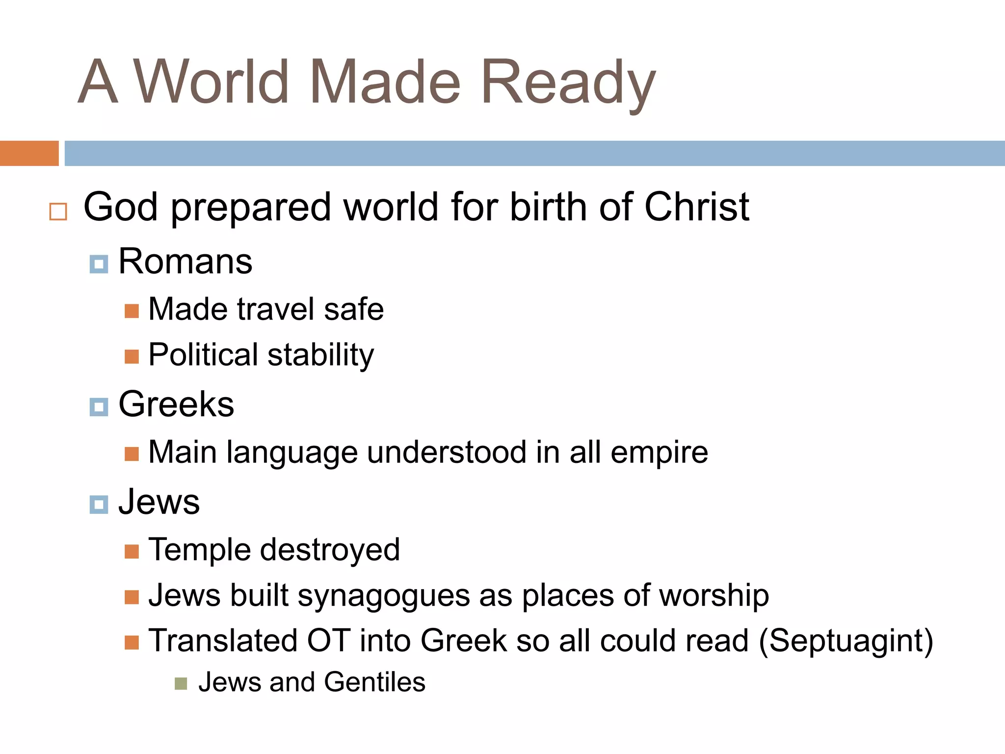 A World Made Ready
   God prepared world for birth of Christ
     Romans
       Made   travel safe
       Political stability

     Greeks
       Main    language understood in all empire
     Jews
       Temple  destroyed
       Jews built synagogues as places of worship
       Translated OT into Greek so all could read (Septuagint)
             Jews and Gentiles
 