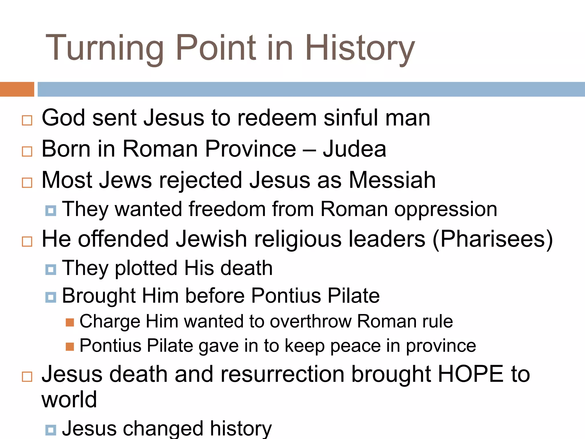 Turning Point in History
   God sent Jesus to redeem sinful man
   Born in Roman Province – Judea
   Most Jews rejected Jesus as Messiah
     They   wanted freedom from Roman oppression
   He offended Jewish religious leaders (Pharisees)
     They plotted His death
     Brought Him before Pontius Pilate
       Charge  Him wanted to overthrow Roman rule
       Pontius Pilate gave in to keep peace in province

   Jesus death and resurrection brought HOPE to
    world
     Jesus   changed history
 