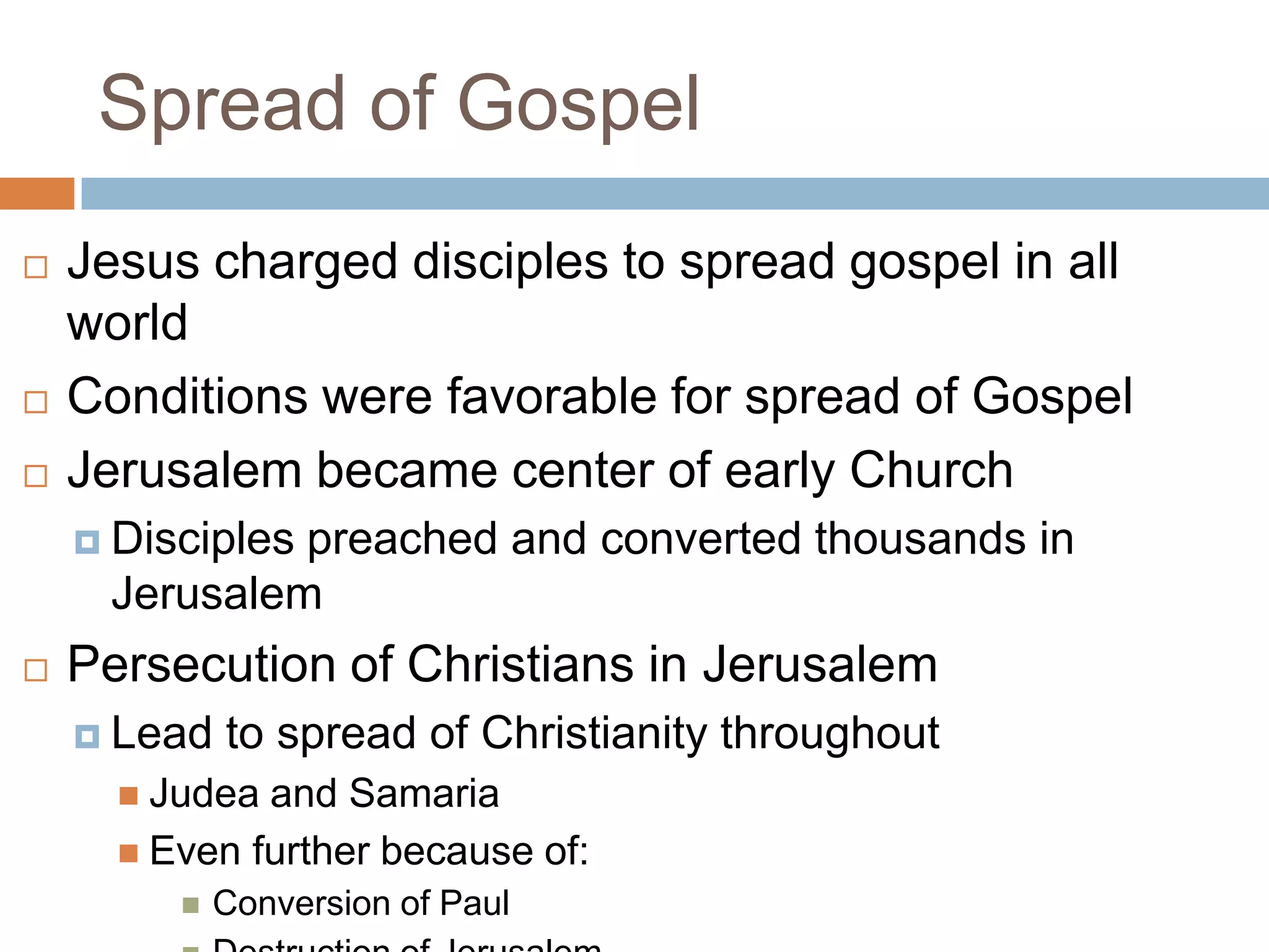 Spread of Gospel
   Jesus charged disciples to spread gospel in all
    world
   Conditions were favorable for spread of Gospel
   Jerusalem became center of early Church
     Disciples
              preached and converted thousands in
     Jerusalem
   Persecution of Christians in Jerusalem
     Lead   to spread of Christianity throughout
       Judea and Samaria
       Even further because of:
            Conversion of Paul
 