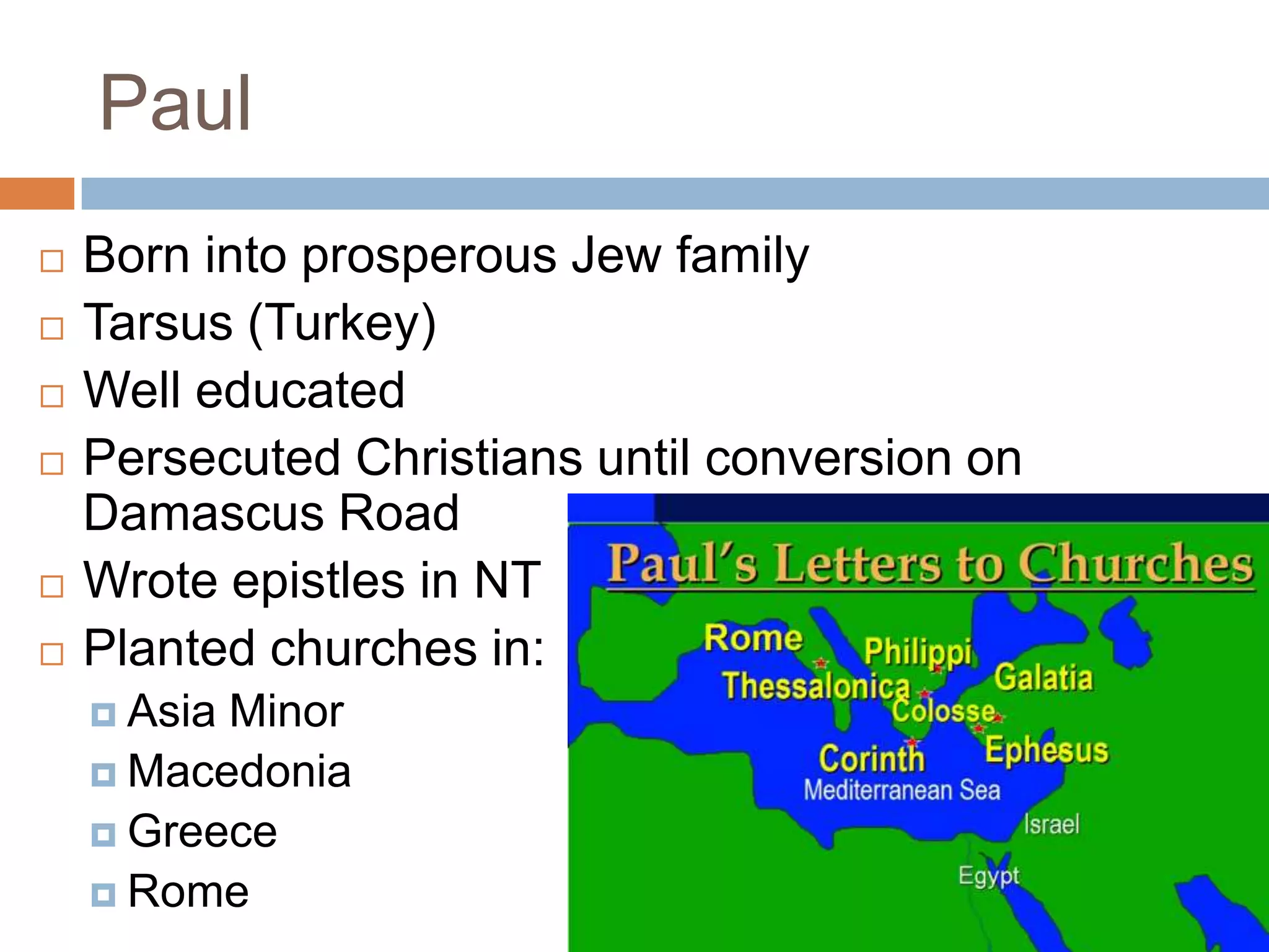 Paul
   Born into prosperous Jew family
   Tarsus (Turkey)
   Well educated
   Persecuted Christians until conversion on
    Damascus Road
   Wrote epistles in NT
   Planted churches in:
     AsiaMinor
     Macedonia
     Greece
     Rome
 