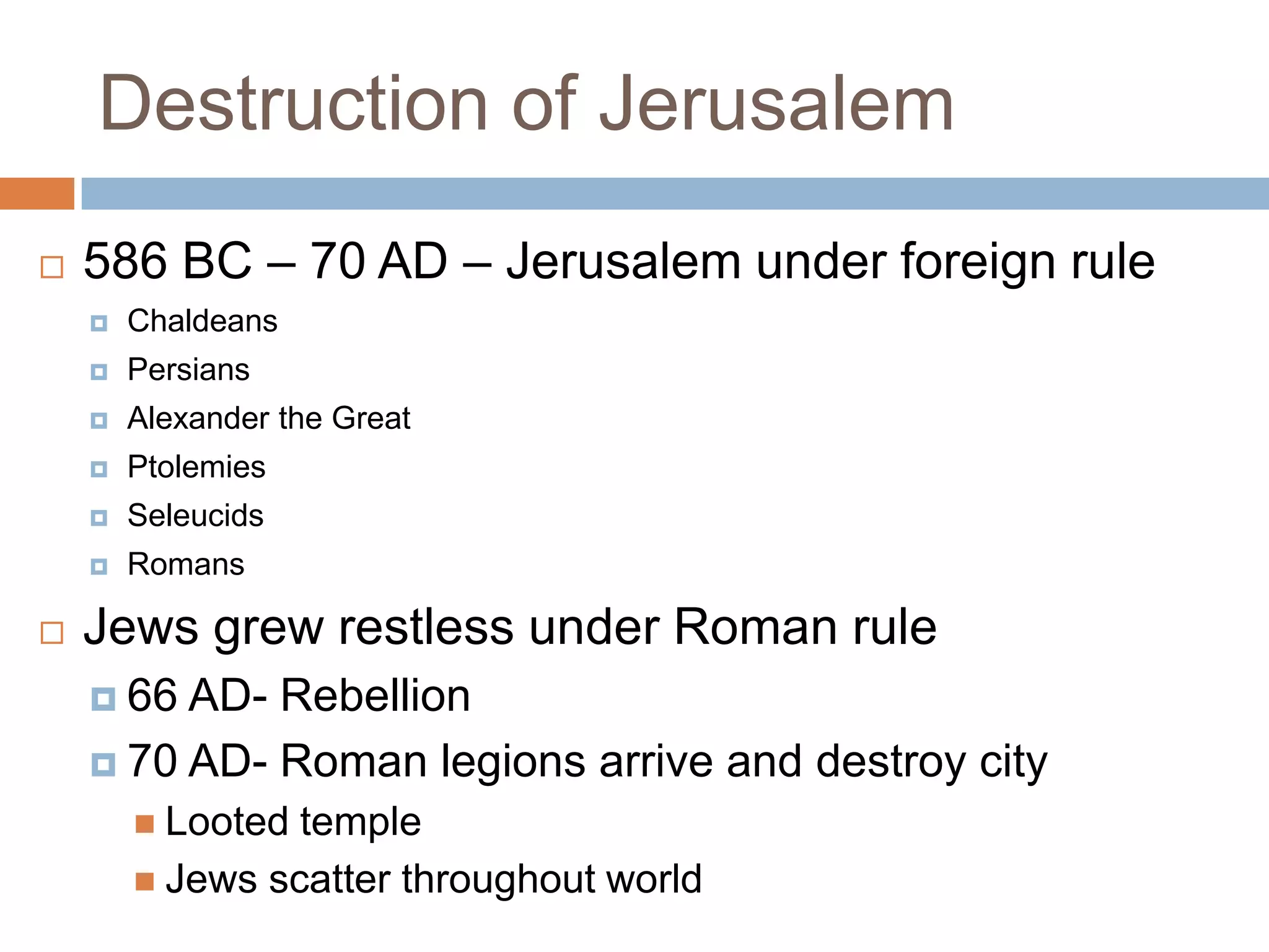 Destruction of Jerusalem
   586 BC – 70 AD – Jerusalem under foreign rule
       Chaldeans
       Persians
       Alexander the Great
       Ptolemies
       Seleucids
       Romans

   Jews grew restless under Roman rule
     66 AD- Rebellion
     70 AD- Roman legions arrive and destroy city
         Looted temple
         Jews scatter throughout world
 