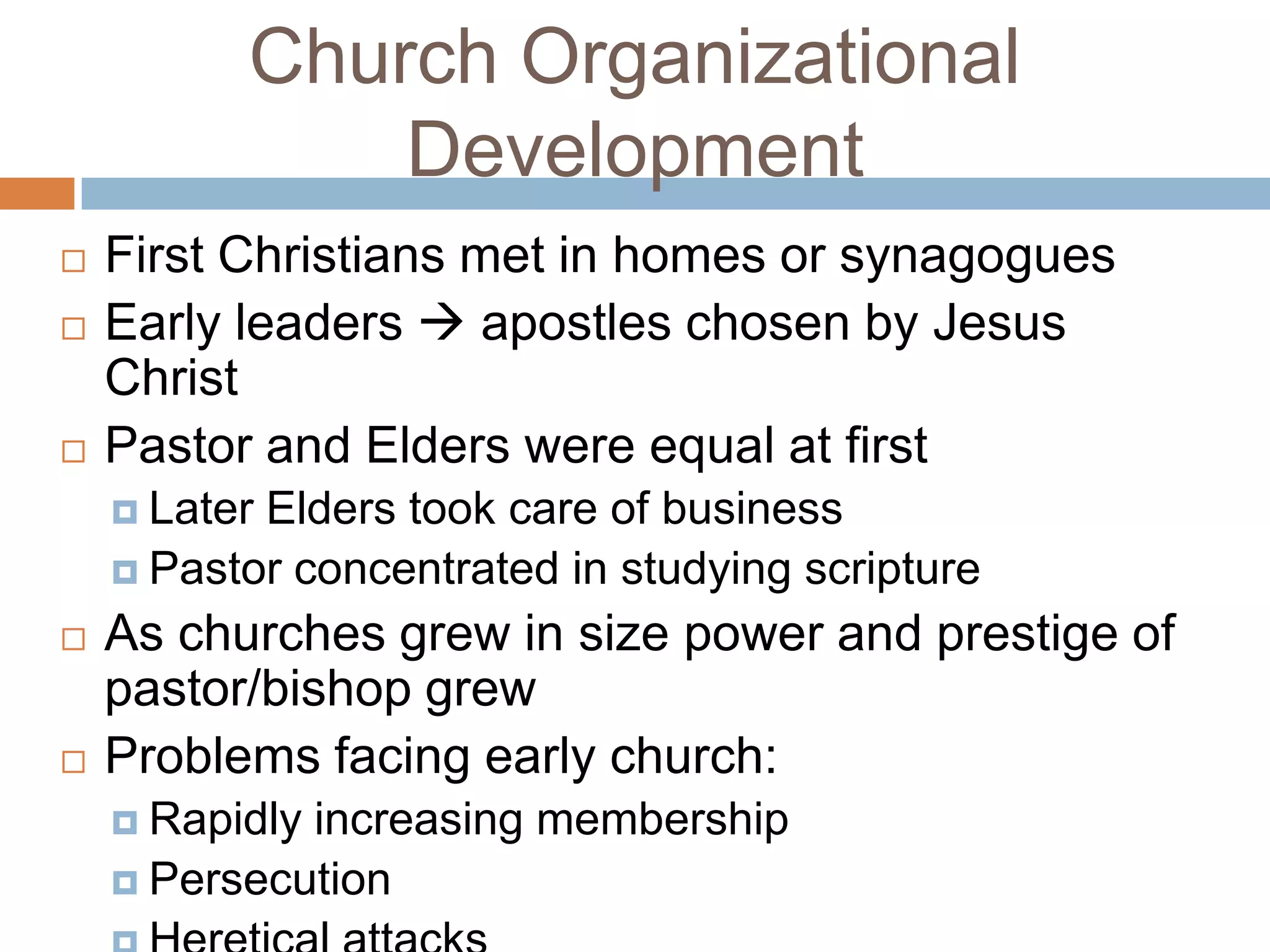Church Organizational
              Development
   First Christians met in homes or synagogues
   Early leaders  apostles chosen by Jesus
    Christ
   Pastor and Elders were equal at first
     LaterElders took care of business
     Pastor concentrated in studying scripture

   As churches grew in size power and prestige of
    pastor/bishop grew
   Problems facing early church:
     Rapidlyincreasing membership
     Persecution
 