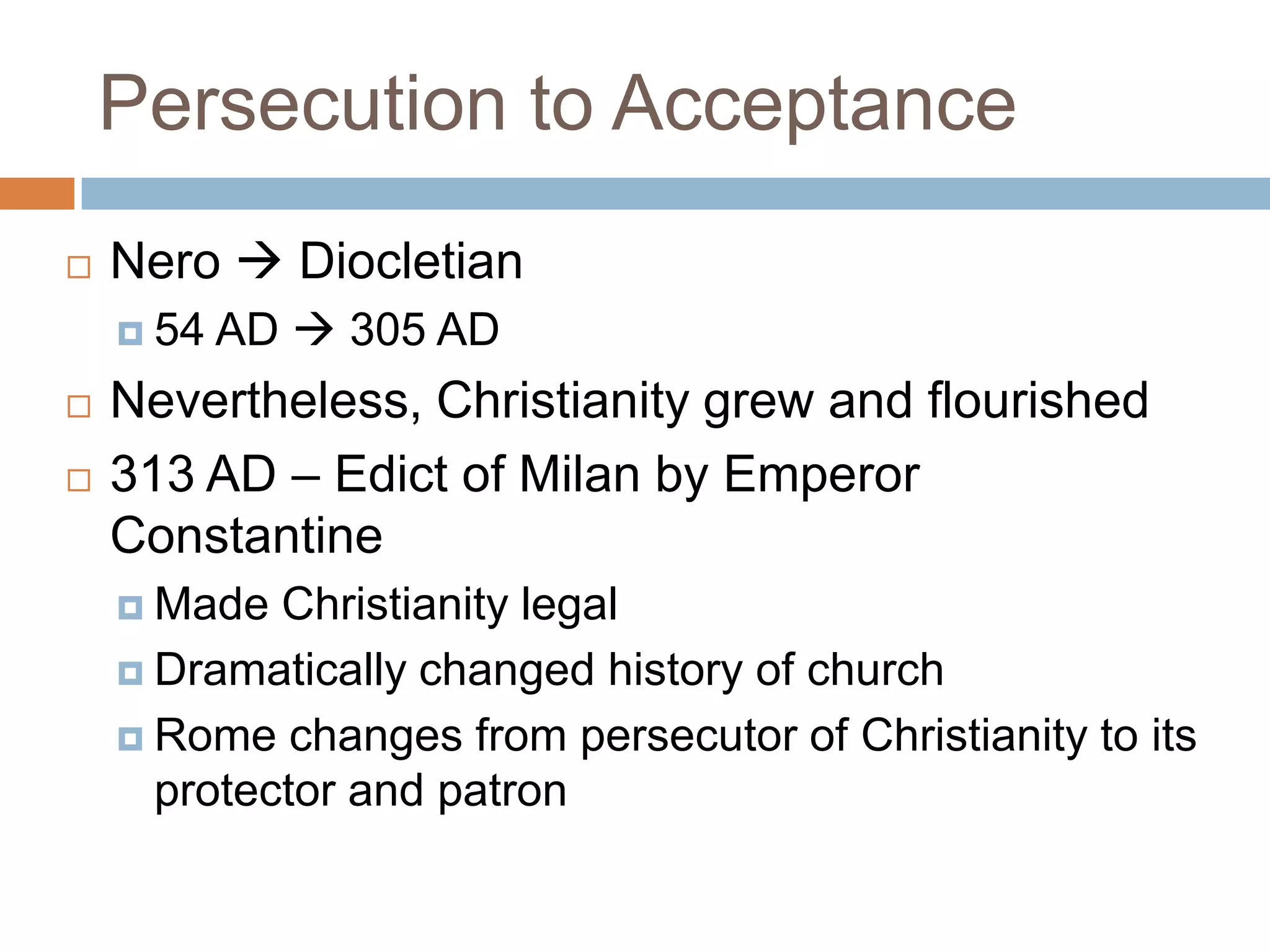 Persecution to Acceptance
   Nero  Diocletian
     54   AD  305 AD
   Nevertheless, Christianity grew and flourished
   313 AD – Edict of Milan by Emperor
    Constantine
     Made  Christianity legal
     Dramatically changed history of church

     Rome changes from persecutor of Christianity to its
      protector and patron
 