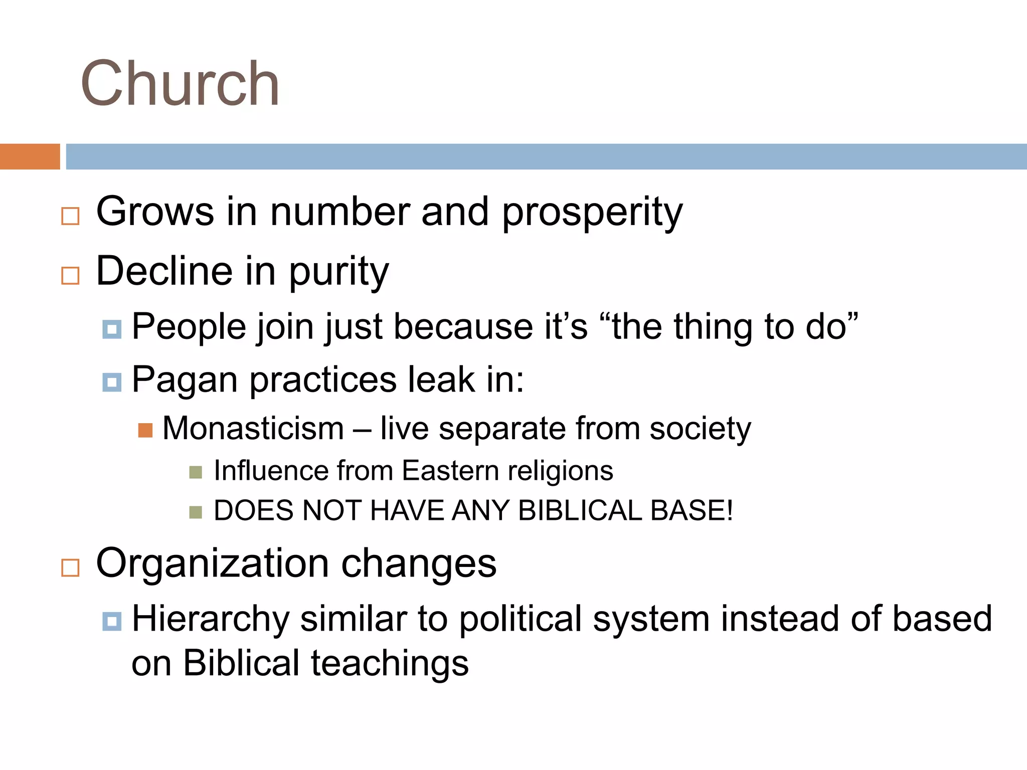 Church
   Grows in number and prosperity
   Decline in purity
     Peoplejoin just because it’s “the thing to do”
     Pagan practices leak in:
       Monasticism   – live separate from society
            Influence from Eastern religions
            DOES NOT HAVE ANY BIBLICAL BASE!
   Organization changes
     Hierarchy similar to political system instead of based
     on Biblical teachings
 