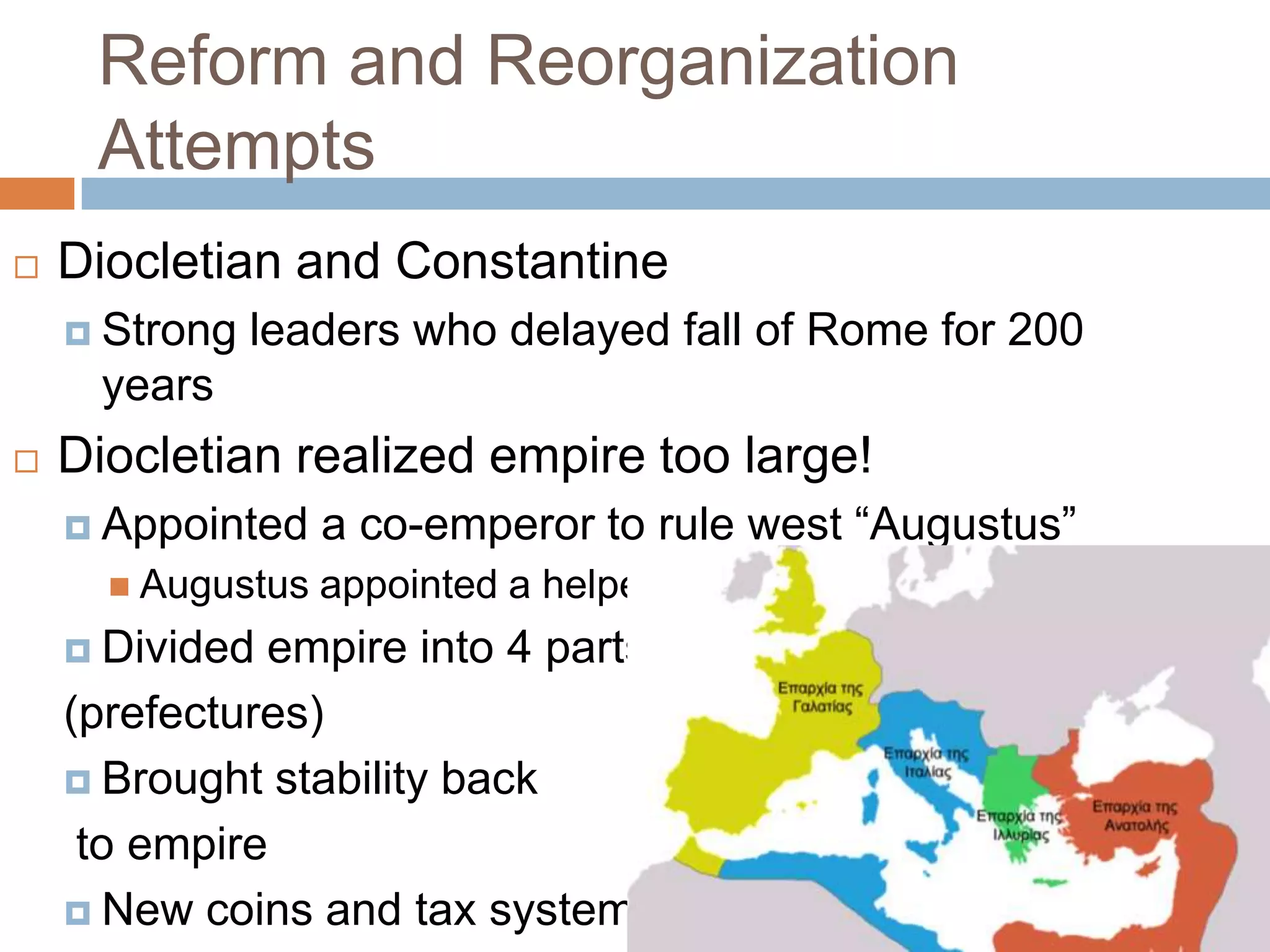 Reform and Reorganization
     Attempts
   Diocletian and Constantine
     Strong   leaders who delayed fall of Rome for 200
      years
   Diocletian realized empire too large!
     Appointed    a co-emperor to rule west “Augustus”
       Augustus   appointed a helper = Caesar
     Divided empire into 4 parts
    (prefectures)
     Brought stability back

     to empire
     New coins and tax system
 