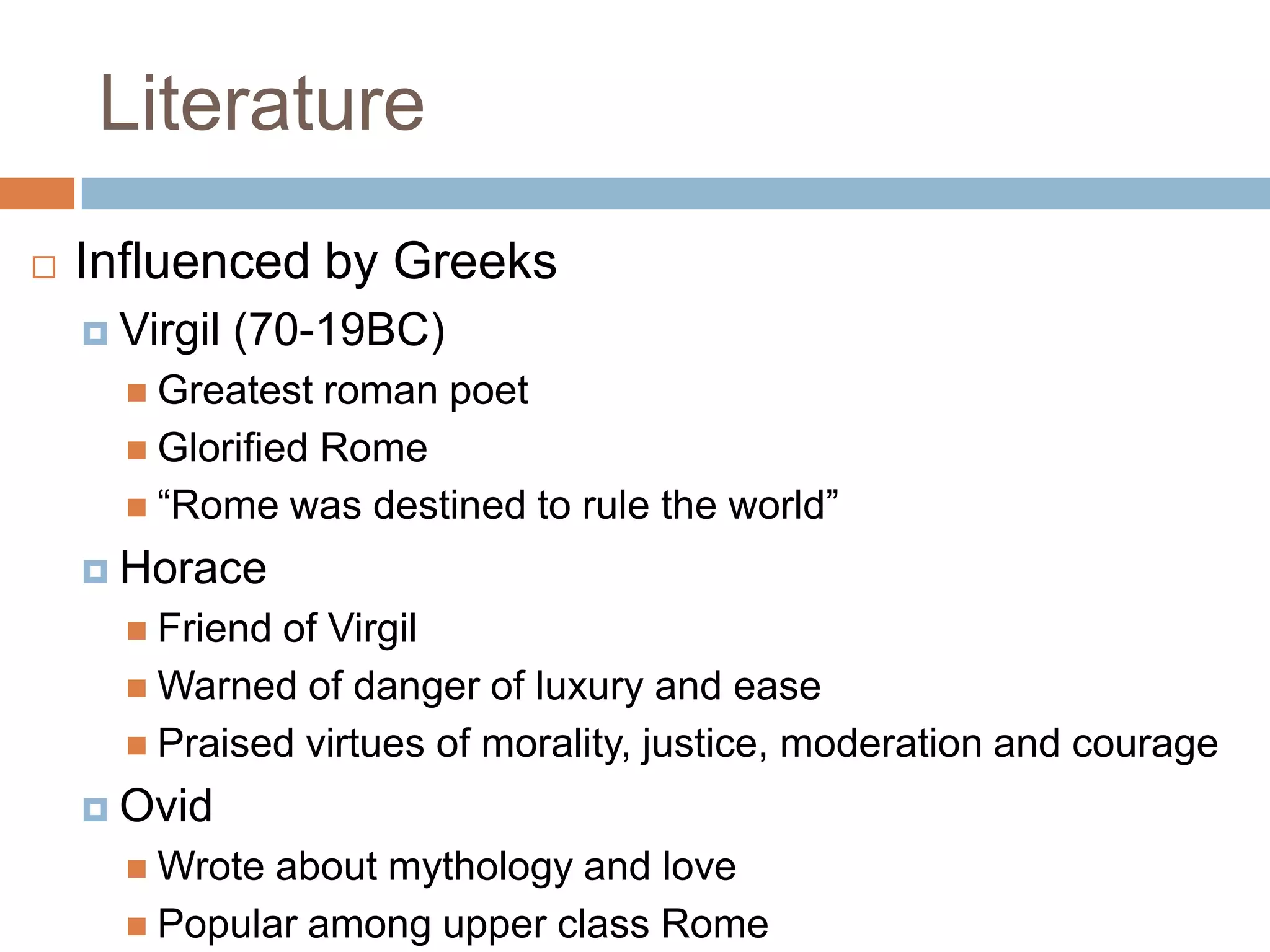 Literature
   Influenced by Greeks
     Virgil   (70-19BC)
       Greatest  roman poet
       Glorified Rome
       “Rome was destined to rule the world”

     Horace
       Friendof Virgil
       Warned of danger of luxury and ease
       Praised virtues of morality, justice, moderation and courage

     Ovid
       Wrote about mythology and love
       Popular among upper class Rome
 