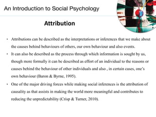 Attribution
‣ Attributions can be described as the interpretations or inferences that we make about
the causes behind behaviours of others, our own behaviour and also events.
‣ It can also be described as the process through which information is sought by us,
though more formally it can be described as effort of an individual to the reasons or
causes behind the behaviour of other individuals and also , in certain cases, one’s
own behaviour (Baron & Byrne, 1995).
‣ One of the major driving forces while making social inferences is the attribution of
causality as that assists in making the world more meaningful and contributes to
reducing the unpredictability (Crisp & Turner, 2010).
 
