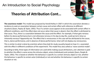 Theories of Attribution Cont…
The covariance model: This model was proposed by Harold Kelley in 1967 in which the covariation denotes a
tendency to seek an association between certain cause and certain effect with reference to different
situations (Sears, Peplau & Taylor, 1991). Thus if a certain cause appears to be associated with certain effect in
different conditions, and if the effect does not occur when that cause is absent, then the effect is attributed to
that cause. Thus, there is a covariation between the cause and the effect. For example, if Ishan gets nervous
before his dance performance but is not otherwise nervous in his day-to-day life, could we term Ishan as
inherently nervous? Apparently not. The effect that is nervousness in this case will be attributed to the cause,
that is, dance performance, and in absence of dance performance, Ishan will not display any nervousness.
This is similar to what is done by scientists where they look for study causality based on how it is associated
with the effect in different conditions of the experiment. This model thus also called as ‘naive scientist model’.
According to Kelly, three types of information are used while making causal attributions, and attention is paid
to whether the effect is same across the stimulus object, actors (individuals) and contexts (Sears, People &
Taylor, 1991). This is based on whether the behaviour is specific to a certain stimulus object or not, whether
the behaviour is specific to certain actor (individual) or not and whether the behaviour is specific to certain
situation or not.
 