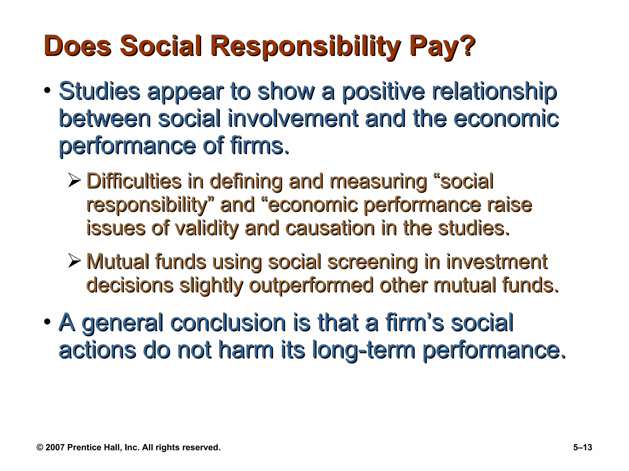 Does Social Responsibility Pay? Studies appear to show a positive relationship between social involvement and the economic performance of firms. Difficulties in defining and measuring “social responsibility” and “economic performance raise issues of validity and causation in the studies. Mutual funds using social screening in investment decisions slightly outperformed other mutual funds. A general conclusion is that a firm’s social actions do not harm its long-term performance. 
