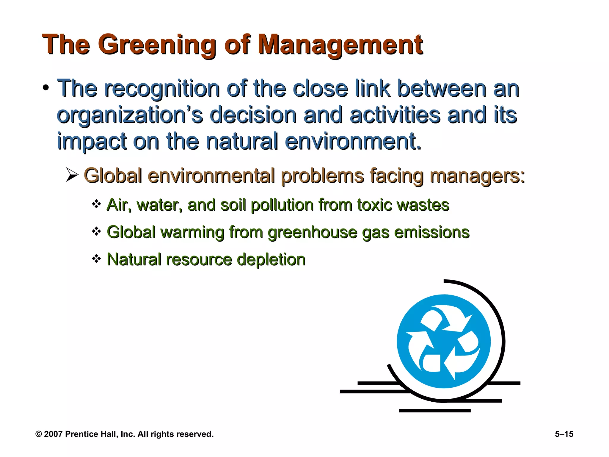 The Greening of Management The recognition of the close link between an organization’s decision and activities and its impact on the natural environment. Global environmental problems facing managers: Air, water, and soil pollution from toxic wastes Global warming from greenhouse gas emissions Natural resource depletion 