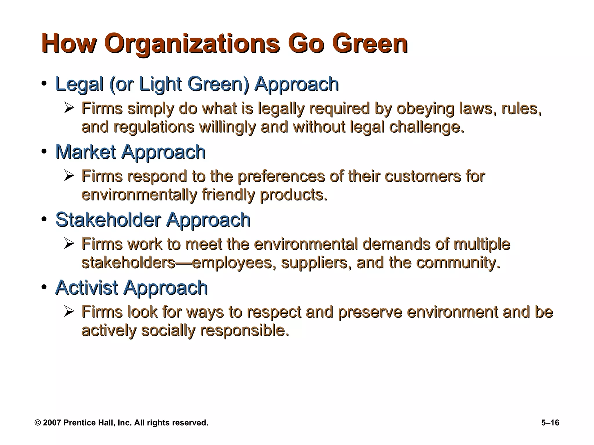 How Organizations Go Green Legal (or Light Green) Approach Firms simply do what is legally required by obeying laws, rules, and regulations willingly and without legal challenge. Market Approach Firms respond to the preferences of their customers for environmentally friendly products. Stakeholder Approach Firms work to meet the environmental demands of multiple stakeholders — employees, suppliers, and the community. Activist Approach Firms look for ways to respect and preserve environment and be actively socially responsible. 