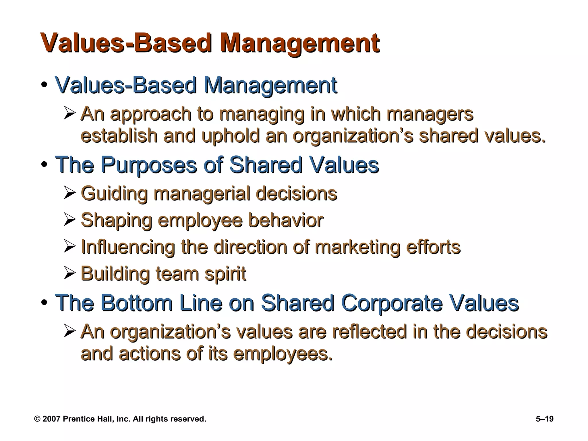 Values-Based Management Values-Based Management An approach to managing in which managers establish and uphold an organization’s shared values. The Purposes of Shared Values Guiding managerial decisions Shaping employee behavior Influencing the direction of marketing efforts Building team spirit The Bottom Line on Shared Corporate Values An organization’s values are reflected in the decisions and actions of its employees. 