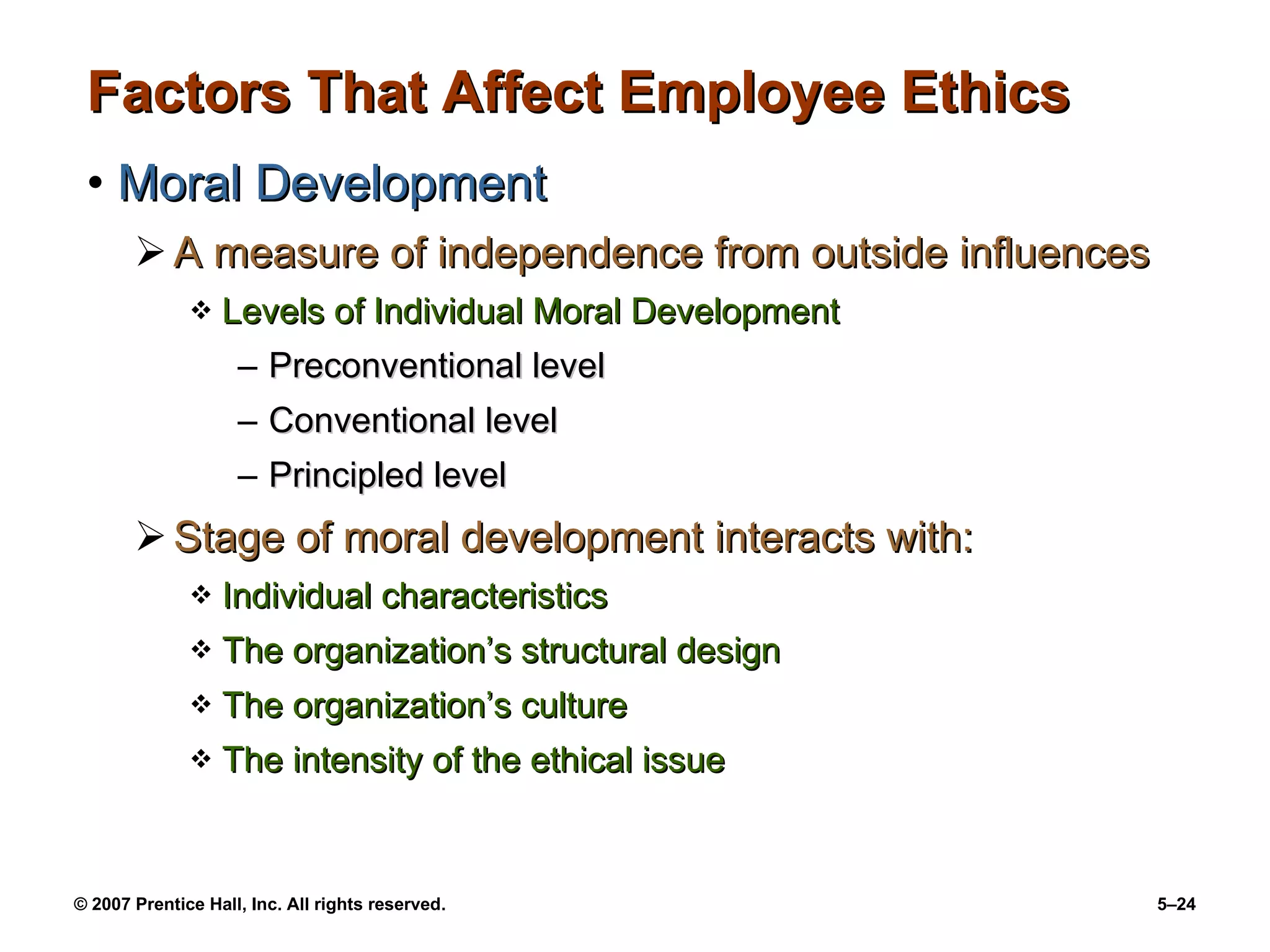 Factors That Affect Employee Ethics Moral Development A measure of independence from outside influences Levels of Individual Moral Development Preconventional level Conventional level Principled level Stage of moral development interacts with: Individual characteristics The organization’s structural design The organization’s culture The intensity of the ethical issue 