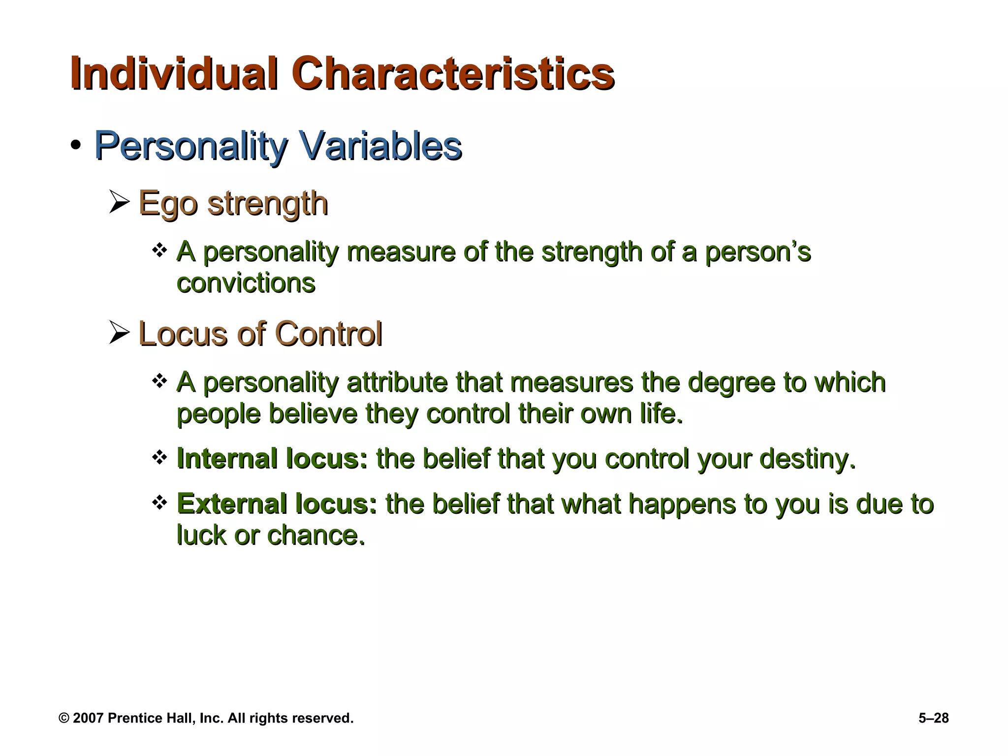 Individual Characteristics Personality Variables Ego strength A personality measure of the strength of a person’s convictions Locus of Control A personality attribute that measures the degree to which people believe they control their own life. Internal locus:  the belief that you control your destiny. External locus:  the belief that what happens to you is due to luck or chance. 