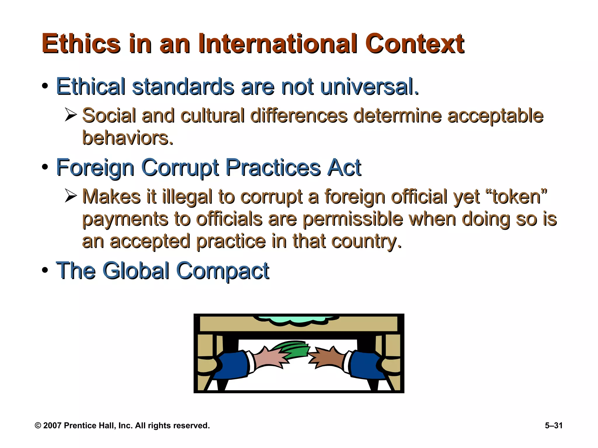 Ethics in an International Context Ethical standards are not universal. Social and cultural differences determine acceptable behaviors. Foreign Corrupt Practices Act Makes it illegal to corrupt a foreign official yet “token” payments to officials are permissible when doing so is an accepted practice in that country. The Global Compact 