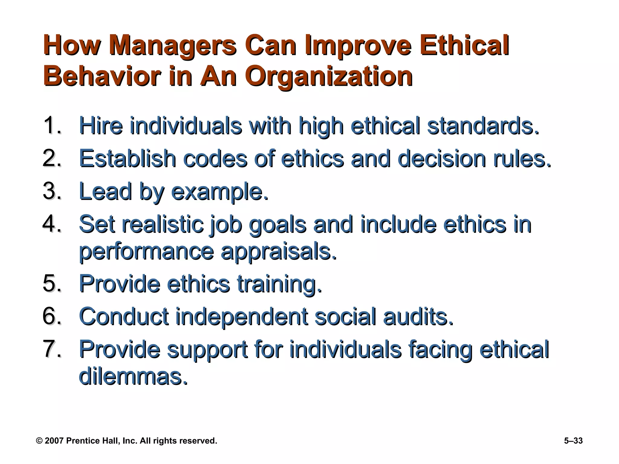 How Managers Can Improve Ethical Behavior in An Organization Hire individuals with high ethical standards. Establish codes of ethics and decision rules. Lead by example. Set realistic job goals and include ethics in performance appraisals. Provide ethics training. Conduct independent social audits. Provide support for individuals facing ethical dilemmas. 