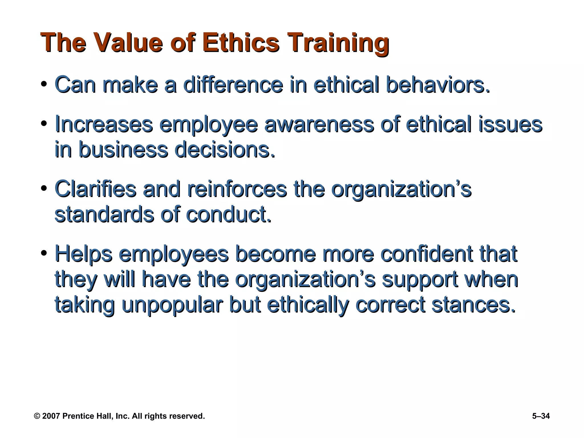 The Value of Ethics Training Can make a difference in ethical behaviors. Increases employee awareness of ethical issues in business decisions. Clarifies and reinforces the organization’s standards of conduct. Helps employees become more confident that they will have the organization’s support when taking unpopular but ethically correct stances. 