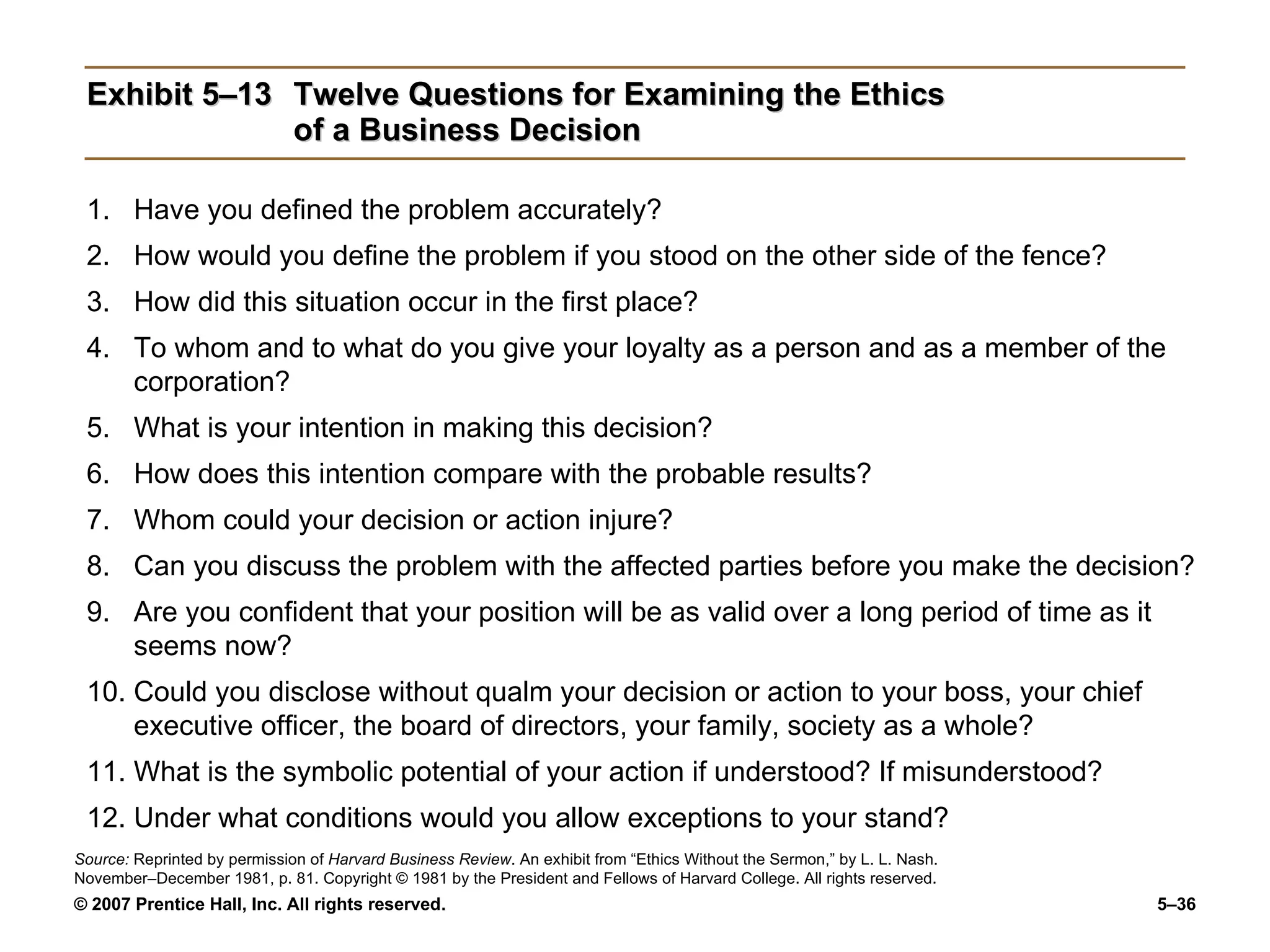 Exhibit 5–13 Twelve Questions for Examining the Ethics of a Business Decision Have you defined the problem accurately? How would you define the problem if you stood on the other side of the fence? How did this situation occur in the first place? To whom and to what do you give your loyalty as a person and as a member of the corporation? What is your intention in making this decision? How does this intention compare with the probable results? Whom could your decision or action injure? Can you discuss the problem with the affected parties before you make the decision? Are you confident that your position will be as valid over a long period of time as it seems now? Could you disclose without qualm your decision or action to your boss, your chief executive officer, the board of directors, your family, society as a whole? What is the symbolic potential of your action if understood? If misunderstood? Under what conditions would you allow exceptions to your stand? Source:  Reprinted by permission of  Harvard Business Review . An exhibit from “Ethics Without the Sermon,” by L. L. Nash. November–December 1981, p. 81. Copyright © 1981 by the President and Fellows of Harvard College. All rights reserved. 