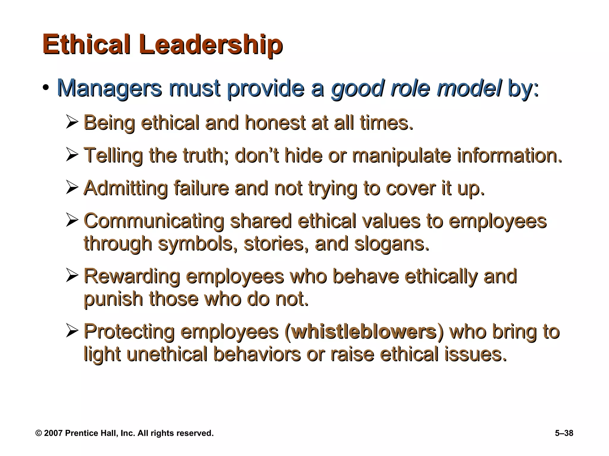 Ethical Leadership Managers must provide a  good role model  by: Being ethical and honest at all times. Telling the truth; don’t hide or manipulate information. Admitting failure and not trying to cover it up. Communicating shared ethical values to employees through symbols, stories, and slogans. Rewarding employees who behave ethically and punish those who do not. Protecting employees ( whistleblowers ) who bring to light unethical behaviors or raise ethical issues. 