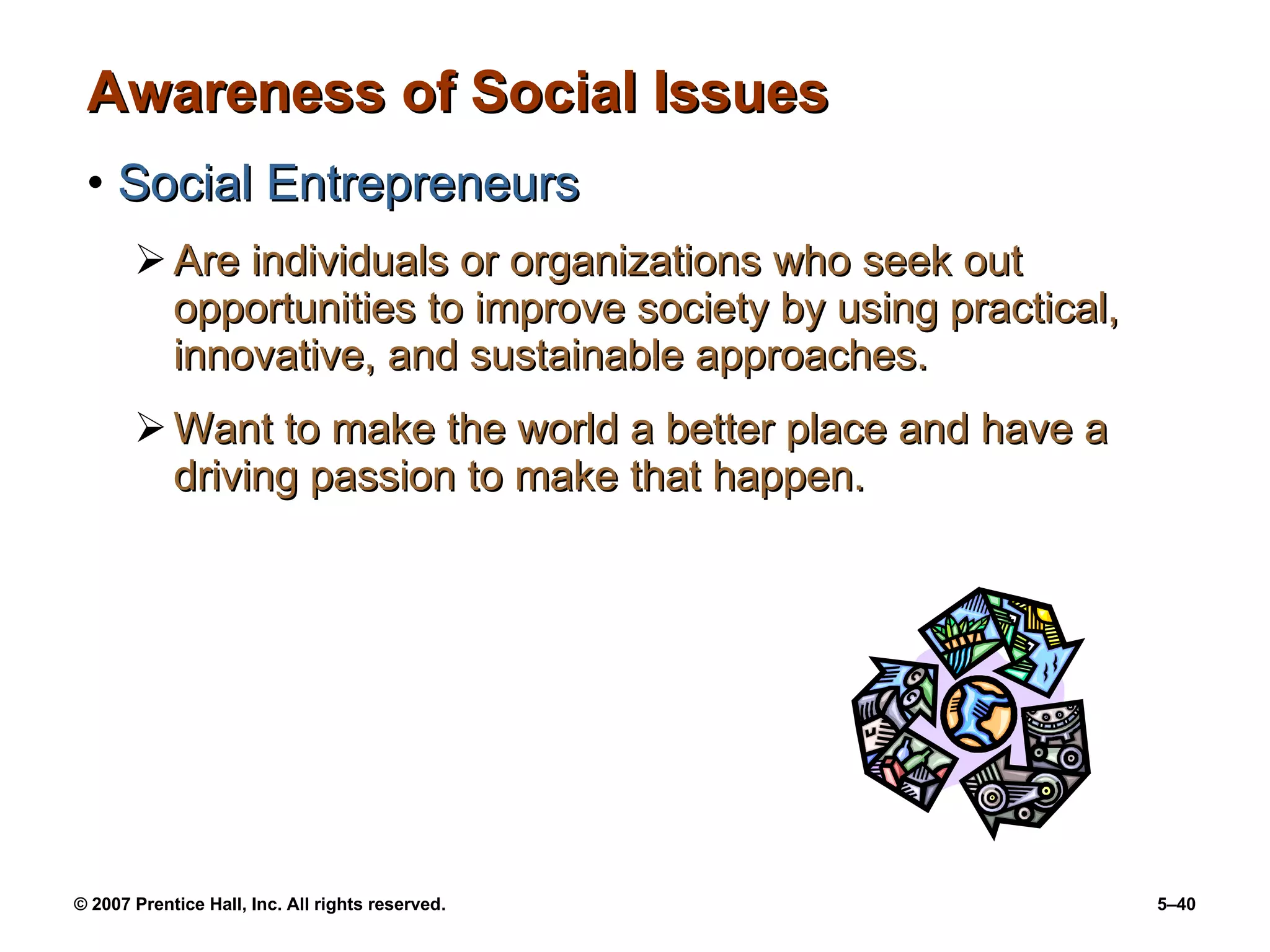 Awareness of Social Issues Social Entrepreneurs Are individuals or organizations who seek out opportunities to improve society by using practical, innovative, and sustainable approaches. Want to make the world a better place and have a driving passion to make that happen.  