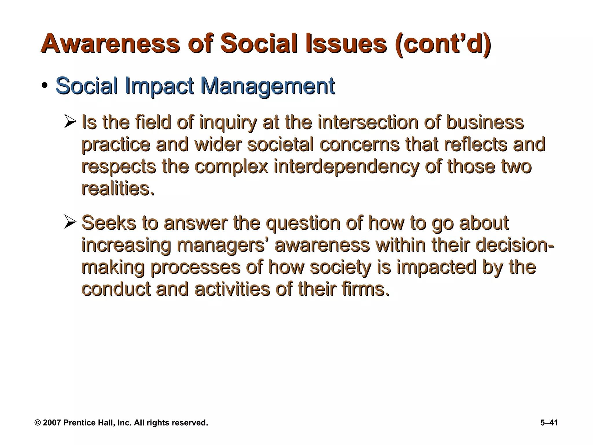Awareness of Social Issues (cont’d) Social Impact Management Is the field of inquiry at the intersection of business practice and wider societal concerns that reflects and respects the complex interdependency of those two realities. Seeks to answer the question of how to go about increasing managers’ awareness within their decision-making processes of how society is impacted by the conduct and activities of their firms. 