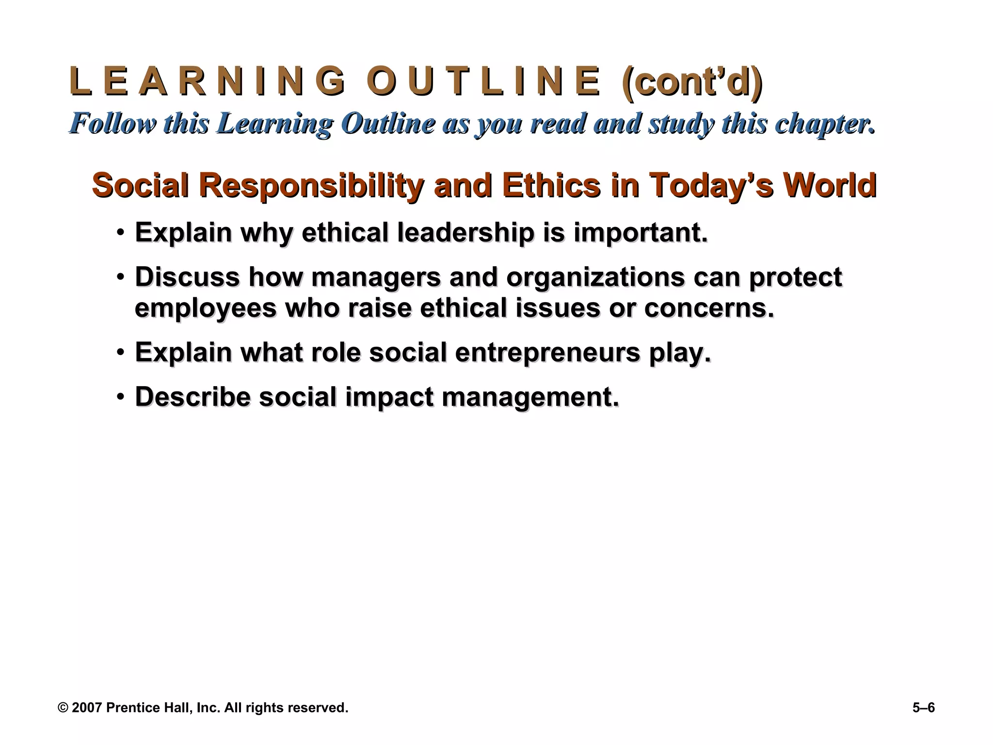 L E A R N I N G  O U T L I N E  (cont’d)  Follow this Learning Outline as you read and study this chapter. Social Responsibility and Ethics in Today’s World Explain why ethical leadership is important. Discuss how managers and organizations can protect employees who raise ethical issues or concerns. Explain what role social entrepreneurs play. Describe social impact management. 