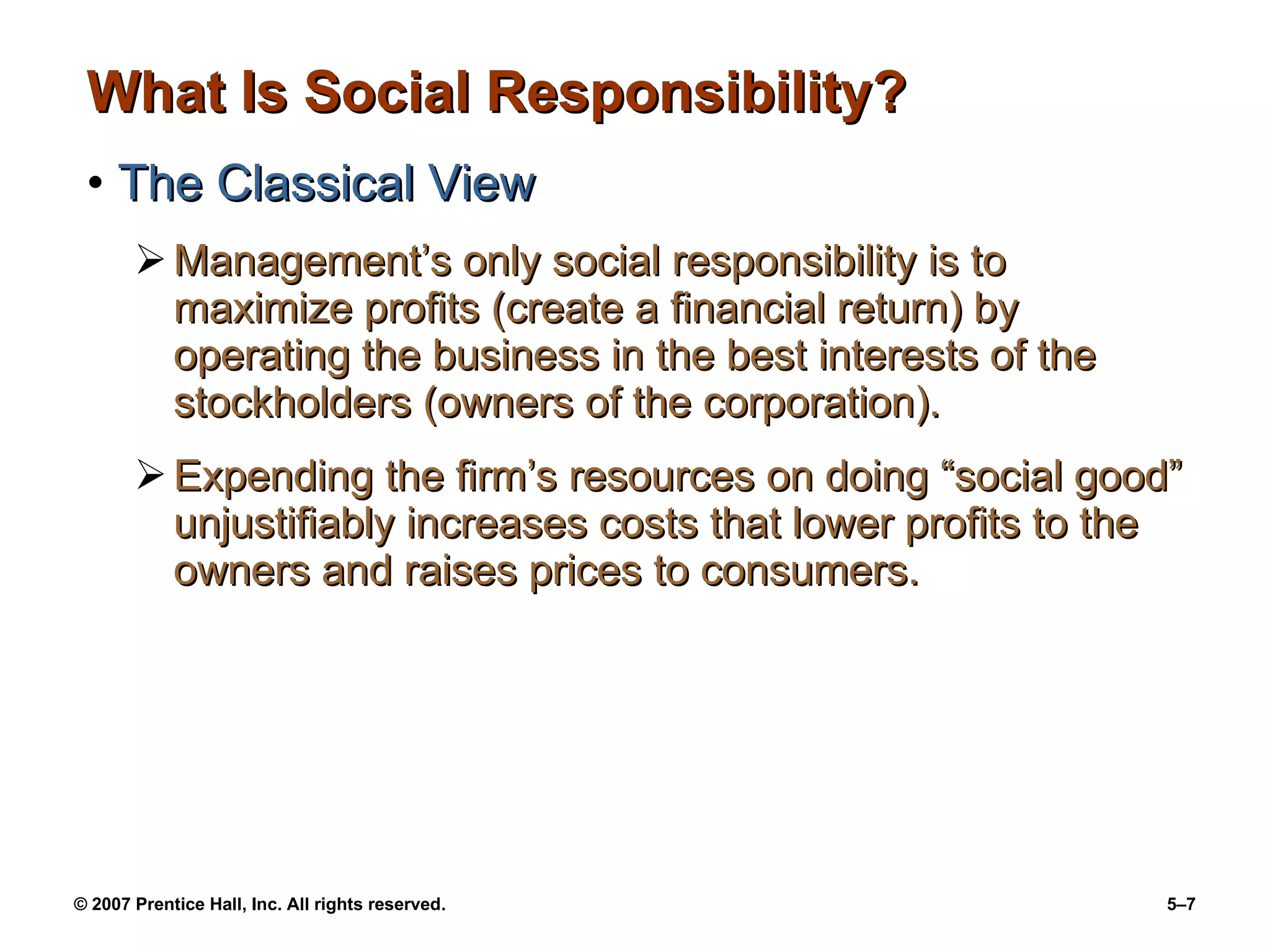 What Is Social Responsibility? The Classical View Management’s only social responsibility is to maximize profits (create a financial return) by operating the business in the best interests of the stockholders (owners of the corporation). Expending the firm’s resources on doing “social good” unjustifiably increases costs that lower profits to the owners and raises prices to consumers. 