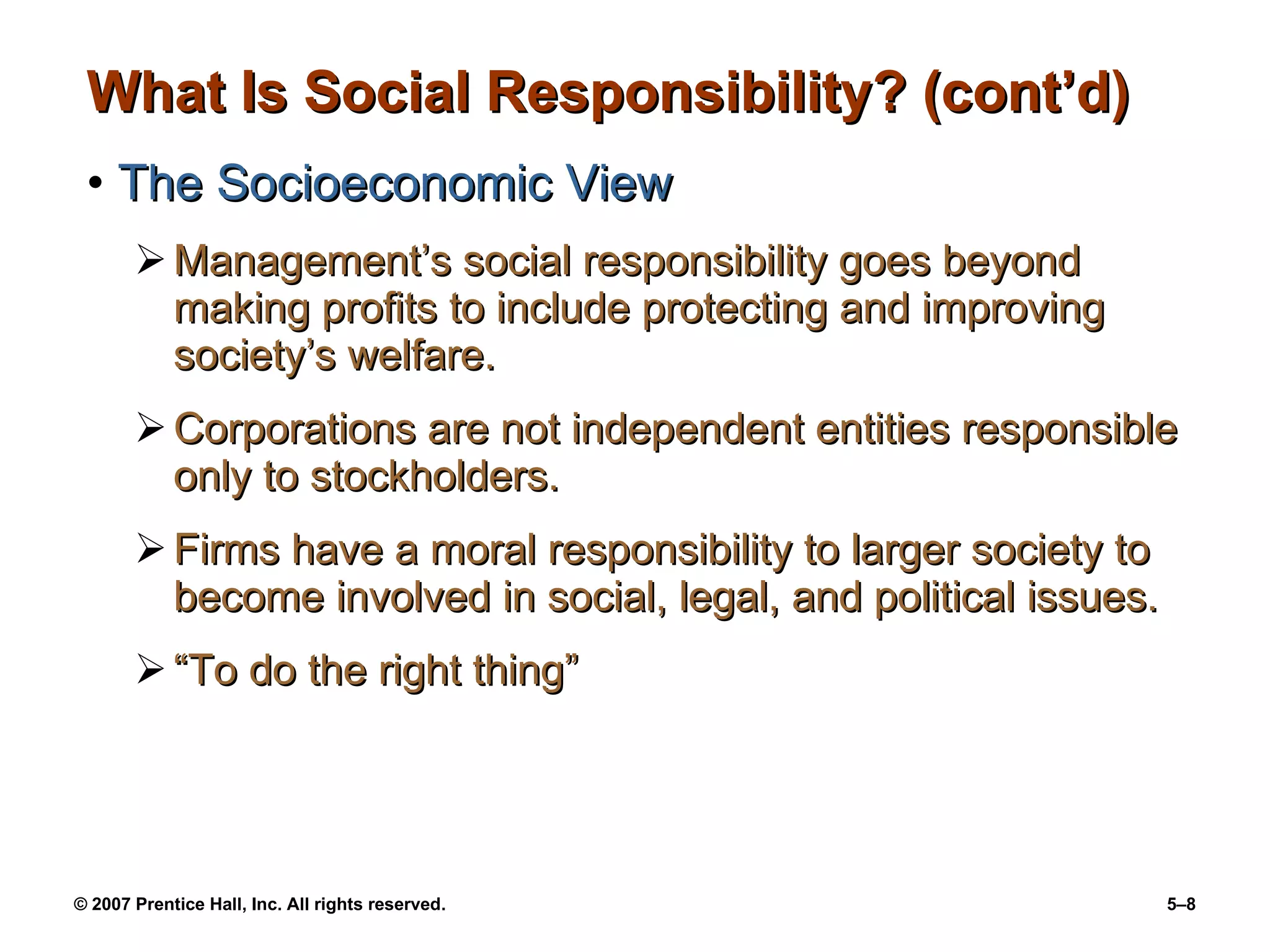 What Is Social Responsibility? (cont’d) The Socioeconomic View Management’s social responsibility goes beyond making profits to include protecting and improving society’s welfare. Corporations are not independent entities responsible only to stockholders. Firms have a moral responsibility to larger society to become involved in social, legal, and political issues. “To do the right thing” 