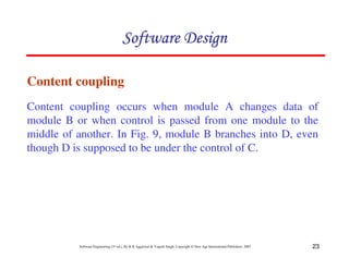 Software Design

Content coupling
Content coupling occurs when module A changes data of
module B or when control is passed from one module to the
middle of another. In Fig. 9, module B branches into D, even
though D is supposed to be under the control of C.




          Software Engineering (3rd ed.), By K.K Aggarwal & Yogesh Singh, Copyright © New Age International Publishers, 2007   23
 