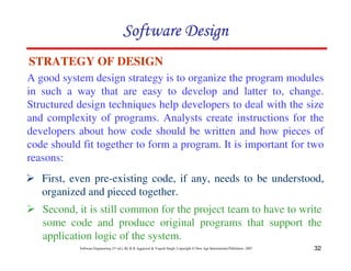 Software Design
STRATEGY OF DESIGN
A good system design strategy is to organize the program modules
in such a way that are easy to develop and latter to, change.
Structured design techniques help developers to deal with the size
and complexity of programs. Analysts create instructions for the
developers about how code should be written and how pieces of
code should fit together to form a program. It is important for two
reasons:
   First, even pre-existing code, if any, needs to be understood,
   organized and pieced together.
   Second, it is still common for the project team to have to write
   some code and produce original programs that support the
   application logic of the system.
           Software Engineering (3rd ed.), By K.K Aggarwal & Yogesh Singh, Copyright © New Age International Publishers, 2007   32
 