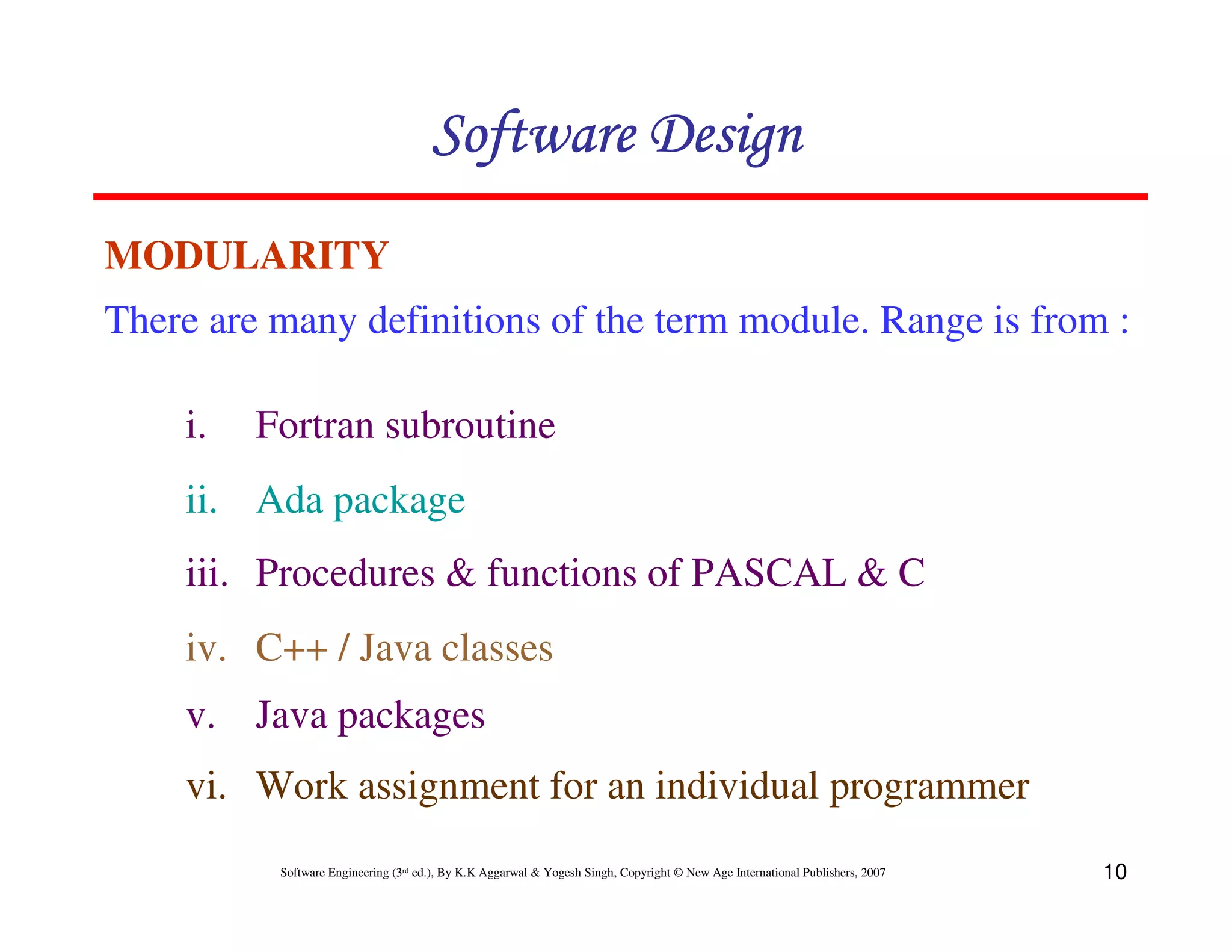 Software Design
MODULARITY
There are many definitions of the term module. Range is from :
i.

Fortran subroutine

ii. Ada package
iii. Procedures & functions of PASCAL & C
iv. C++ / Java classes
v. Java packages
vi. Work assignment for an individual programmer
Software Engineering (3rd ed.), By K.K Aggarwal & Yogesh Singh, Copyright © New Age International Publishers, 2007

10

 