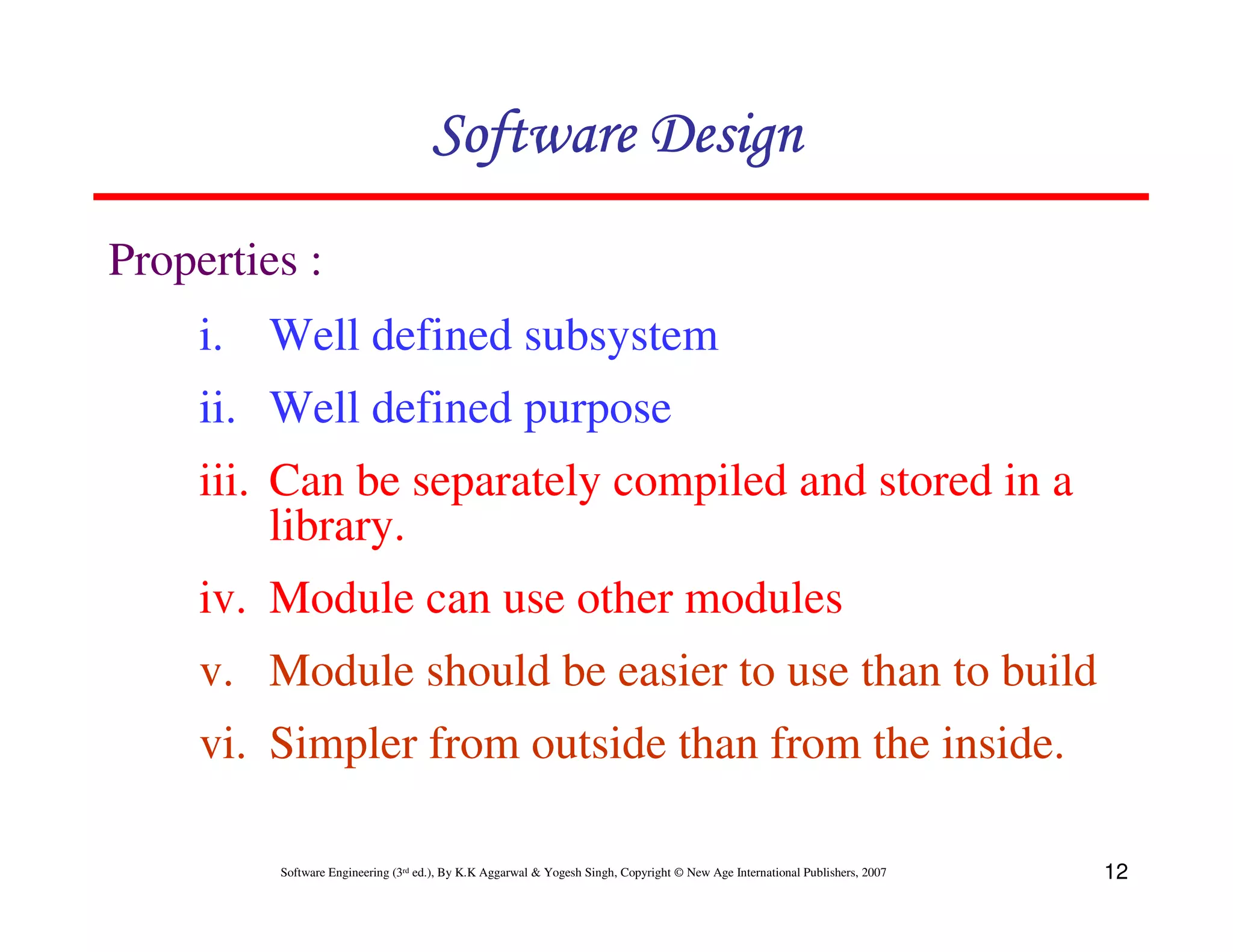 Software Design
Properties :
i. Well defined subsystem
ii. Well defined purpose
iii. Can be separately compiled and stored in a
library.
iv. Module can use other modules
v. Module should be easier to use than to build
vi. Simpler from outside than from the inside.
Software Engineering (3rd ed.), By K.K Aggarwal & Yogesh Singh, Copyright © New Age International Publishers, 2007

12

 