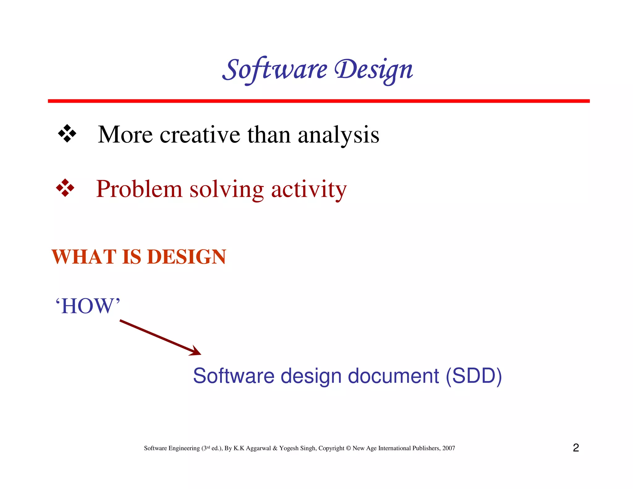 Software Design
More creative than analysis
Problem solving activity
WHAT IS DESIGN

‘HOW’
Software design document (SDD)

Software Engineering (3rd ed.), By K.K Aggarwal & Yogesh Singh, Copyright © New Age International Publishers, 2007

2

 