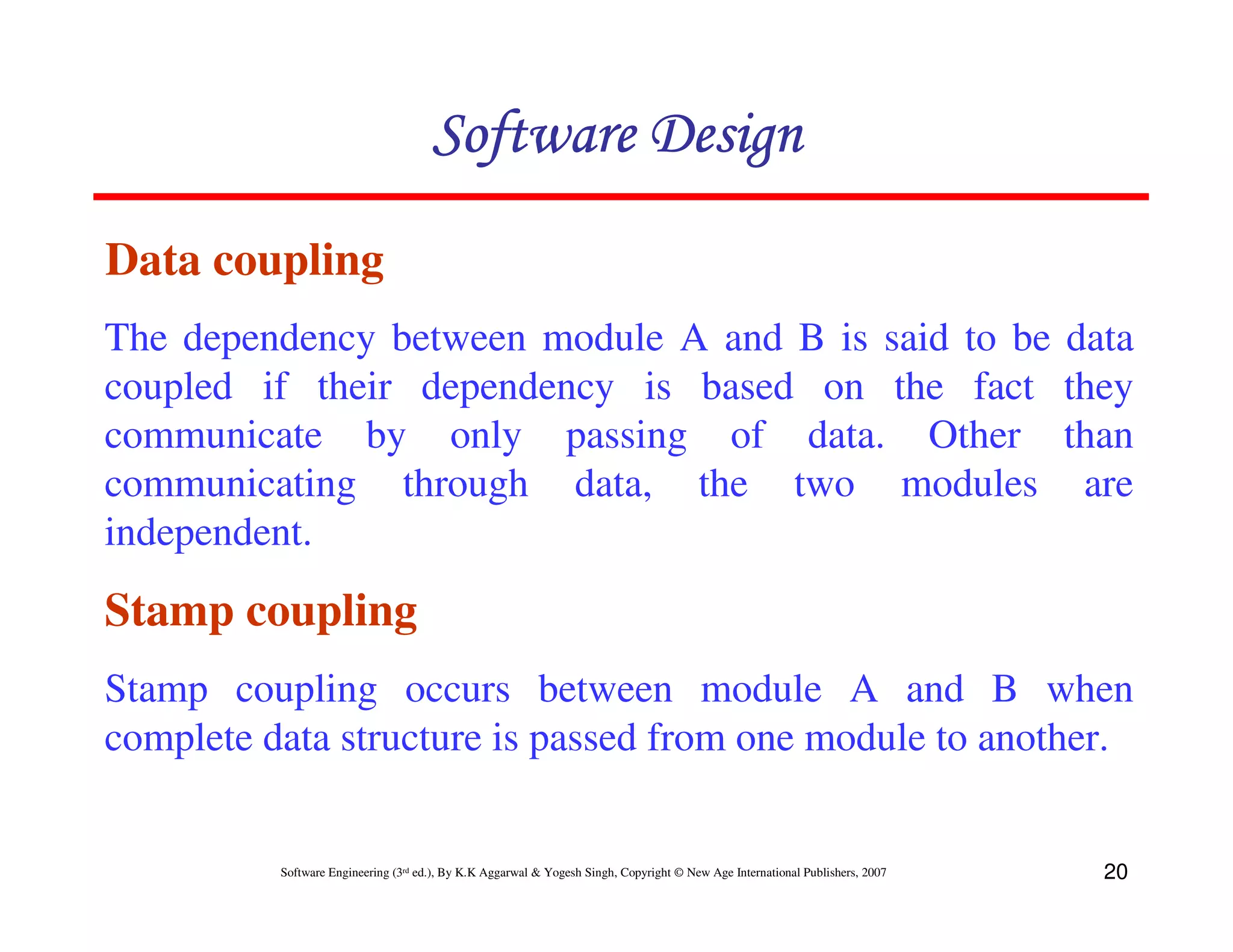 Software Design
Data coupling
The dependency between module A and B is said to be
coupled if their dependency is based on the fact
communicate by only passing of data. Other
communicating through data, the two modules
independent.

data
they
than
are

Stamp coupling
Stamp coupling occurs between module A and B when
complete data structure is passed from one module to another.

Software Engineering (3rd ed.), By K.K Aggarwal & Yogesh Singh, Copyright © New Age International Publishers, 2007

20

 