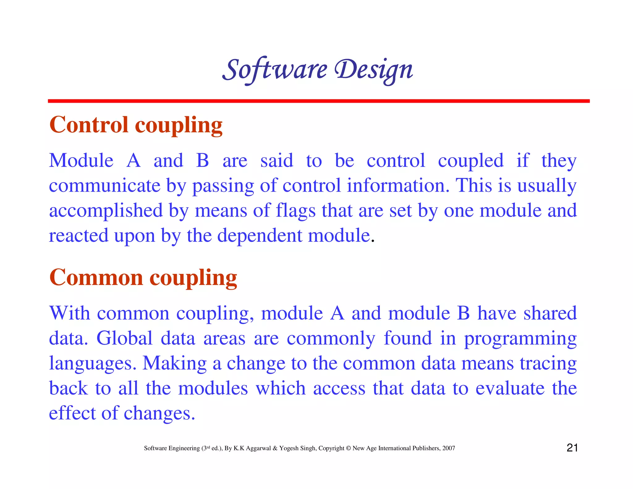 Software Design
Control coupling
Module A and B are said to be control coupled if they
communicate by passing of control information. This is usually
accomplished by means of flags that are set by one module and
reacted upon by the dependent module.

Common coupling
With common coupling, module A and module B have shared
data. Global data areas are commonly found in programming
languages. Making a change to the common data means tracing
back to all the modules which access that data to evaluate the
effect of changes.
Software Engineering (3rd ed.), By K.K Aggarwal & Yogesh Singh, Copyright © New Age International Publishers, 2007

21

 