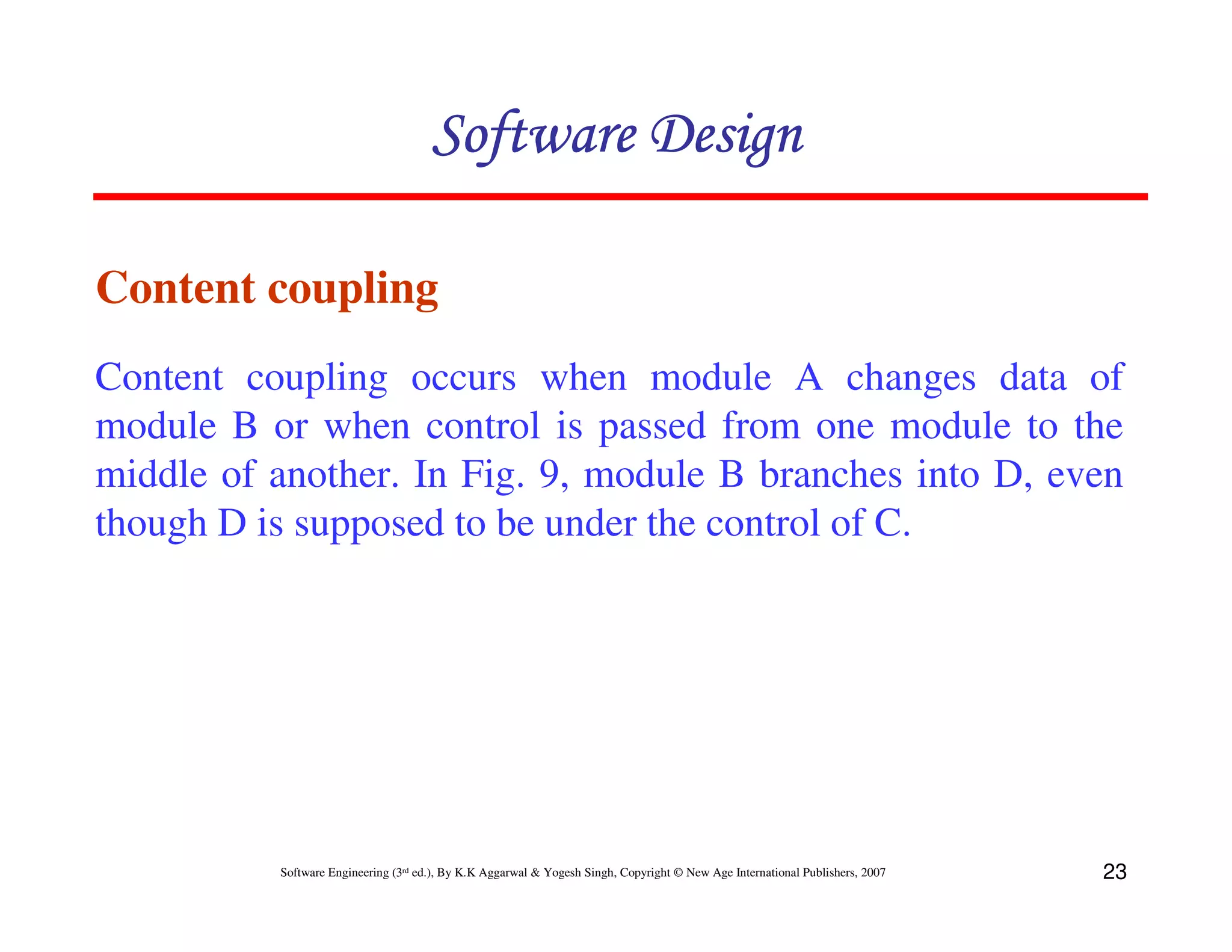 Software Design
Content coupling
Content coupling occurs when module A changes data of
module B or when control is passed from one module to the
middle of another. In Fig. 9, module B branches into D, even
though D is supposed to be under the control of C.

Software Engineering (3rd ed.), By K.K Aggarwal & Yogesh Singh, Copyright © New Age International Publishers, 2007

23

 