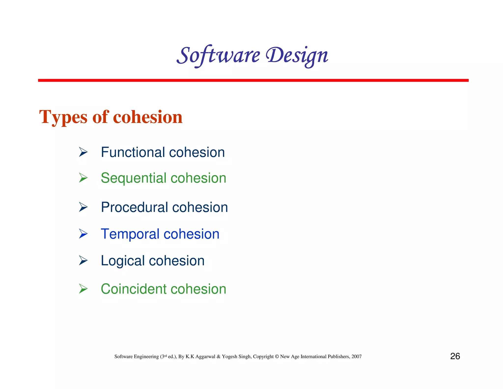 Software Design
Types of cohesion
Functional cohesion
Sequential cohesion
Procedural cohesion
Temporal cohesion
Logical cohesion
Coincident cohesion

Software Engineering (3rd ed.), By K.K Aggarwal & Yogesh Singh, Copyright © New Age International Publishers, 2007

26

 